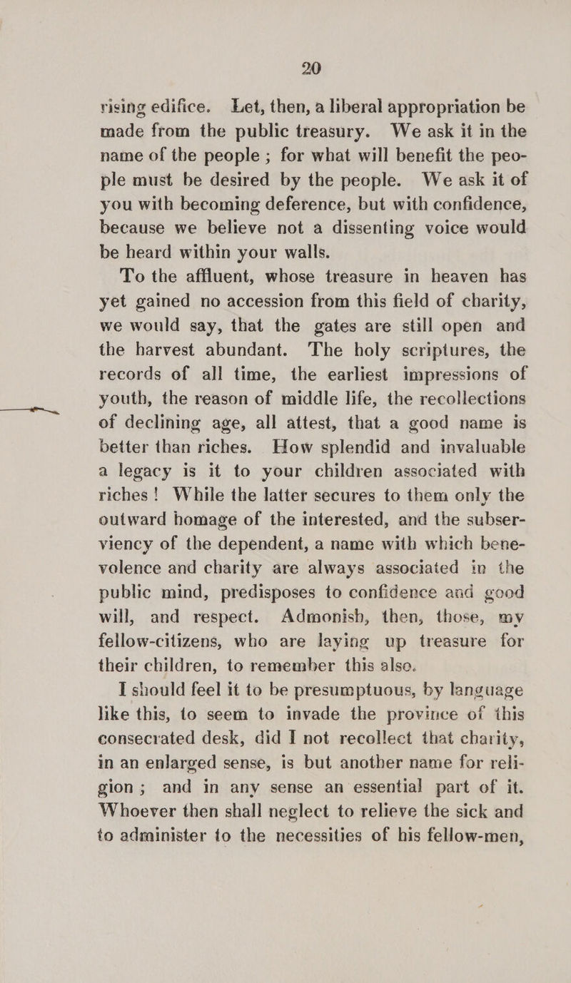 rising edifice. Let, then, a liberal appropriation be made from the public treasury. We ask it in the name of the people ; for what will benefit the peo- ple must be desired by the people. We ask it of you with becoming deference, but with confidence, because we believe not a dissenting voice would be heard within your walls. To the affluent, whose treasure in heaven has yet gained no accession from this field of charity, we would say, that the gates are still open and the harvest abundant. The holy scriptures, the records of all time, the earliest impressions of youth, the reason of middle life, the recollections of declining age, all attest, that a good name is better than riches. How splendid and invaluable a legacy is it to your children associated with riches! While the latter secures to them only the outward homage of the interested, and the subser- viency of the dependent, a name with which bene- volence and charity are always associated in the public mind, predisposes to confidence and good will, and respect. Admonish, then, those, my fellow-citizens, who are laying up treasure for their children, to remember this also. I should feel it to be presumptuous, by language like this, to seem to invade the province of this consecrated desk, did I not recollect that charity, in an enlarged sense, is but another name for reli- gion; and in any sense an essential part of it. Whoever then shall neglect to relieve the sick and to administer to the necessities of his fellow-men,