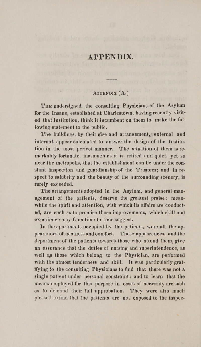 APPENDIX. Aprenpix (A.) Tne undersigned, the consulting Physicians of the Asylum for the Insane, established at Charlestown, having recently visit- ed that Institution, think it incumbent on them to make the fol- lowing statement to the public. The buildings, by their size and arrangement, external and internal, appear calculated to answer the design of the Institu- tion in the most perfect manner. he situation of them is re- markably fortunate, inasmuch as it is retired and quiet, yet so near the metropolis, that the establishment can be under the con- stant inspection and guardianship of the Trustees; and in re- spect to salubrity and the beauty of the surrounding scenery, is rarely exceeded. The arrangements adopted in the Asylum, and general man- agement of the patients, deserve the greatest praise: mean- while the spirit and attention, with which its affairs are conduct- ed, are such as to promise those improvements, which skill and experience may from time to time suggest. In the apartments occupied by the patients, were all the ap- pearances of neatness and comfort. ‘These appearances, and the deportment of the patients towards those who attend them, give an assurance that the duties of nursing and superintendence, as well as those which belong to the Physician, are performed with the utmost tenderness and skill. It was particularly grat- ifying to the consulting Physicians to find that there was not a single patient under personal constraint: and to learn that the means employed for this purpose in cases of necessity are such as to demand their full approbation. They were also much pleased to find that the patients are not exposed to the inspec-