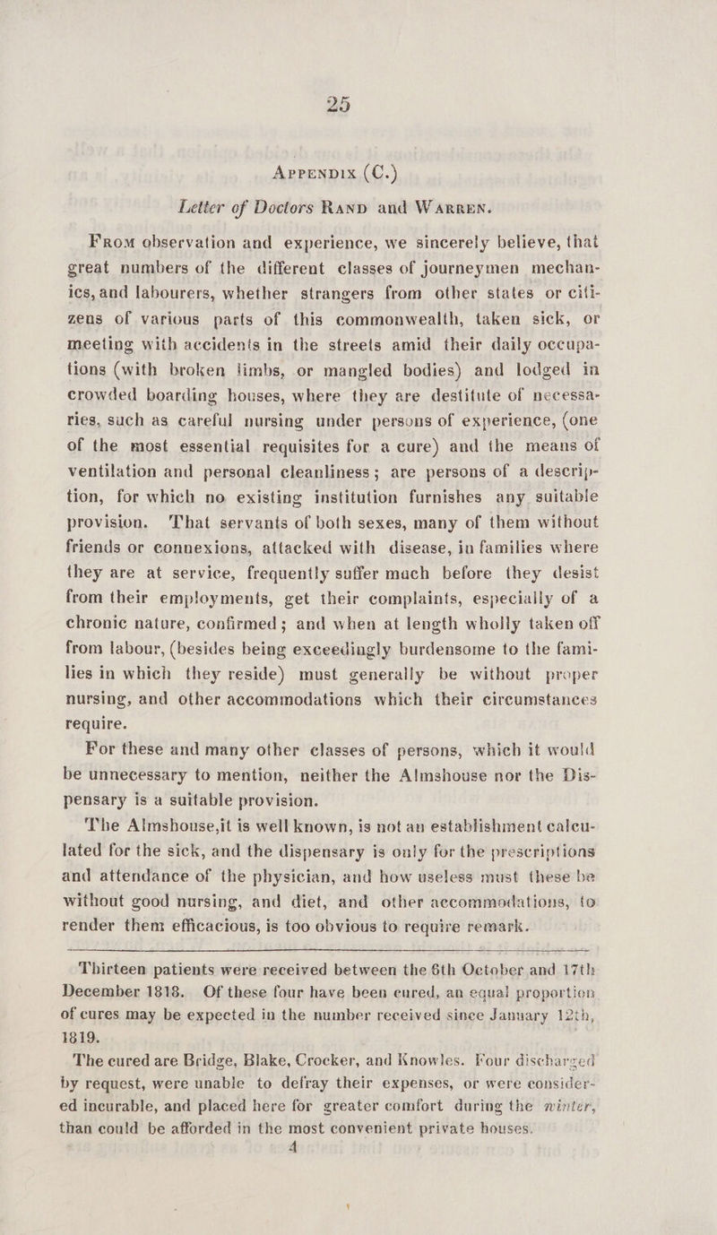 29 Apprenpix (C.) Letter of Doctors Rand and Warren. From observation and experience, we sincerely believe, that great numbers of the different classes of journeymen mechan- ics, and labourers, whether strangers from other states or citi zens of various parts of this commonwealth, taken sick, or meeting with accidents in the streets amid their daily occupa- tions (with broken limbs, or mangled bodies) and lodged in crowded boarding houses, where they are destitute of necessa- ries, such as careful nursing under persons of experience, (one of the most essential requisites for a cure) and the means of ventilation and personal cleanliness; are persons of a descrip- tion, for which no existing institution furnishes any suitable provision. That servants of both sexes, many of them without friends or connexions, attacked with disease, in families where they are at service, frequently suffer mach before they desist from their employments, get their complaints, especially of a chronic nature, confirmed; and when at length wholly taken off from labour, (besides being exceedingly burdensome to the fami- lies in which they reside) must generally be without proper nursing, and other accommodations which their circumstances require. For these and many other classes of persons, which it would be unnecessary to mention, neither the Almshouse nor the Dis- pensary is a suitable provision. The Almshouse,it is well known, is not an establishment calcu- lated for the sick, and the dispensary is only for the prescriptions and attendance of the physician, and how useless must these be without good nursing, and diet, and other accommodations, to render them efficacious, is too obvious to require remark.   Thirteen patients were received between the 6th October and 17th December 1818. Of these four have been cured, an equal proportion of cures may be expected in the number received since January 12th, 1819. The cured are Bridge, Blake, Crocker, and Knowles. Four discharged by request, were unable to defray their expenses, or were consider- ed incurable, and placed here for greater comfort during the winter, than could be afforded in the most convenient private houses.