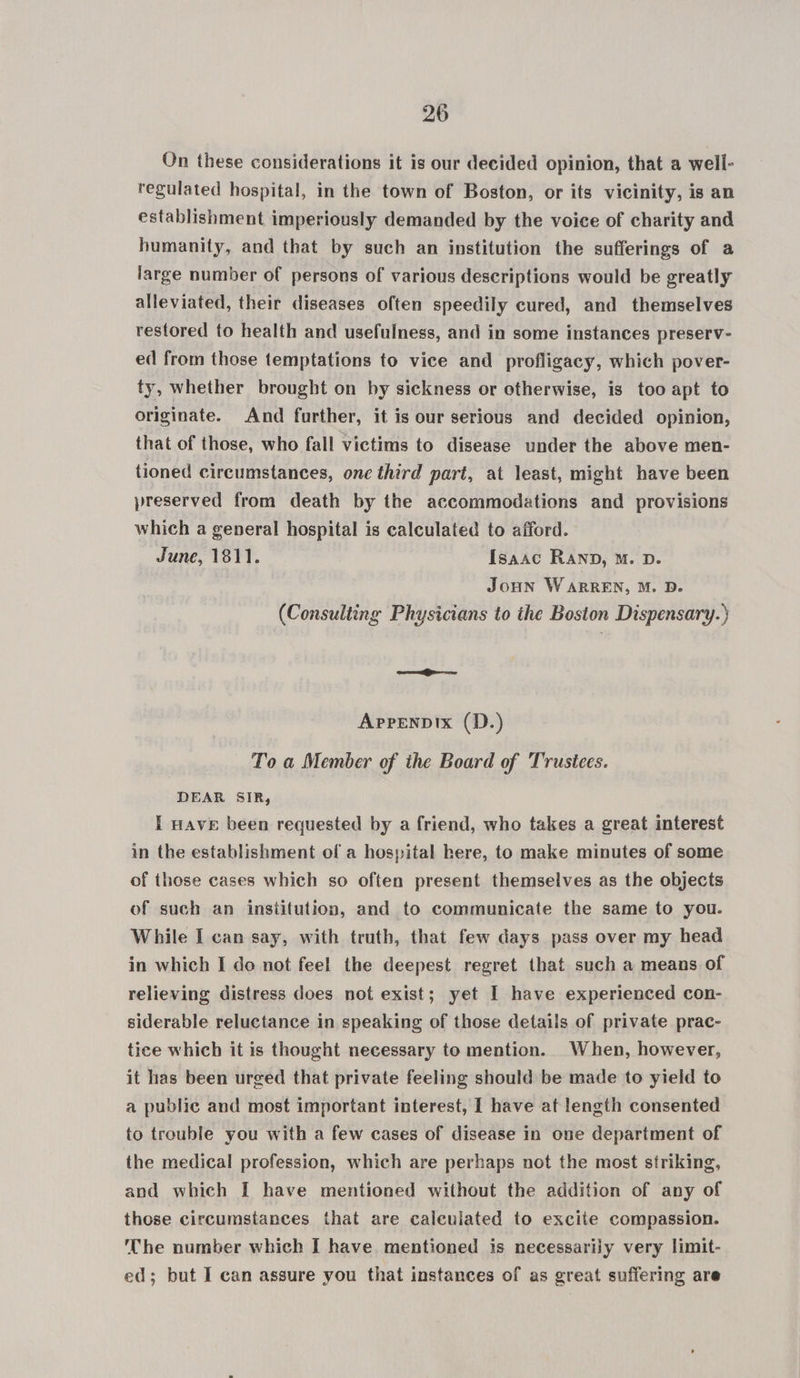 On these considerations it is our decided opinion, that a well- regulated hospital, in the town of Boston, or its vicinity, is an establishment imperiously demanded by the voice of charity and humanity, and that by such an institution the sufferings of a large number of persons of various descriptions would be greatly alleviated, their diseases often speedily cured, and themselves restored to health and usefulness, and in some instances preserv- ed from those temptations to vice and profligacy, which pover- ty, whether brought on by sickness or otherwise, is too apt to originate. And further, it is our serious and decided opinion, that of those, who fall victims to disease under the above men- tioned circumstances, one third part, at least, might have been preserved from death by the accommodations and provisions which a general hospital is calculated to afford. June, 1811. Isaac RAND, M. D. Joun WARREN, M. D. (Consulting Physicians to the Boston Dispensary.) Apprenpix (D.) To a Member of the Board of Trustees. DEAR SIR, I Have been requested by a friend, who takes a great interest in the establishment of a hospital here, to make minutes of some of those cases which so often present themselves as the objects of such an insiitution, and to communicate the same to you. While I can say, with truth, that few days pass over my head in which I do not feel the deepest regret that such a means of relieving distress does not exist; yet I have experienced con- siderable reluctance in speaking of those details of private prac- tice which it is thought necessary to mention. When, however, it has been urged that private feeling should be made to yield to a public and most important interest, I have at length consented to trouble you with a few cases of disease in one department of the medical profession, which are perhaps not the most striking, and which I have mentioned without the addition of any of those circumstances that are caleulated to excite compassion. The number which I have mentioned is necessarily very limit- ed; but I can assure you that instances of as great suffering are