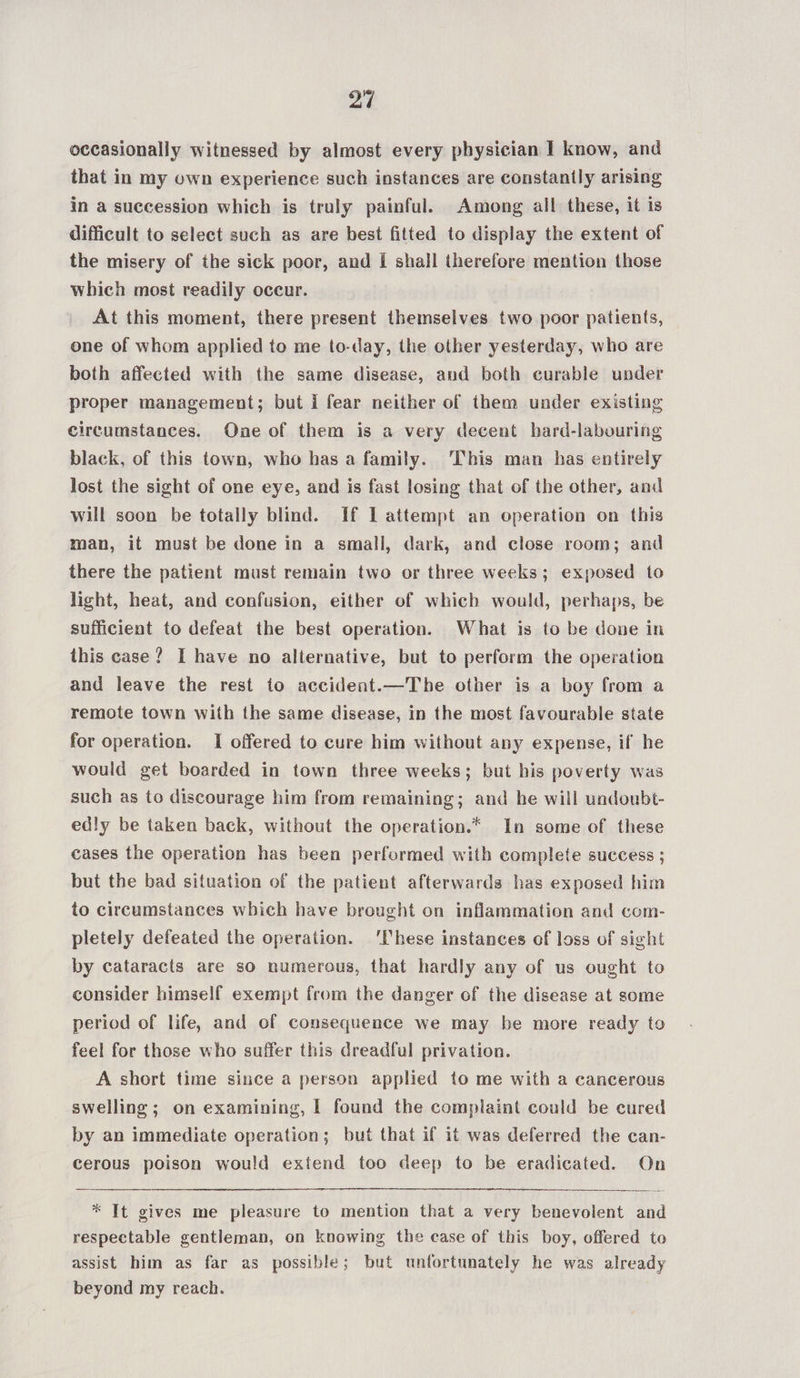 occasionally witnessed by almost every physician I know, and that in my own experience such instances are constantly arising in a succession which is truly painful. Among all these, it is difficult to select such as are best fitted to display the extent of the misery of the sick poor, and I shall therefore mention those which most readily occur. At this moment, there present themselves two poor patients, one of whom applied to me to-day, the other yesterday, who are both affected with the same disease, and both curable under proper management; but i fear neither of them under existing circumstances. One of them is a very decent hard-labouring black, of this town, who has a family. ‘This man has entirely lost the sight of one eye, and is fast losing that of the other, and will soon be totally blind. If I attempt an operation on this man, it must be done in a small, dark, and close room; and there the patient must remain two or three weeks; exposed to light, heat, and confusion, either of which would, perhaps, be sufficient to defeat the best operation. What is to be done in this case? I have no alternative, but to perform the operation and leave the rest to accident.—The other is a boy from a remote town with the same disease, in the most favourable state for operation. I offered to cure him without any expense, if he would get boarded in town three weeks; but his poverty was such as to discourage him from remaining; and he will undoubt- edly be taken back, without the operation.* In some of these cases the operation has been performed with complete success ; but the bad situation of the patient afterwards has exposed him to circumstances which have brought on inflammation and com- pletely defeated the operation. ‘hese instances of loss of sight by cataracts are so numerous, that hardly any of us ought to consider himself exempt from the danger of the disease at some period of life, and of consequence we may be more ready to feel for those who suffer this dreadful privation. A short time since a person applied to me with a cancerous swelling ; on examining, I found the complaint could be cured by an immediate operation; but that if it was deferred the can- cerous poison would extend too deep to be eradicated. On * It gives me pleasure to mention that a very benevolent and respectable gentleman, on knowing the ease of this boy, offered to assist him as far as possible; but unfortunately he was already beyond my reach.