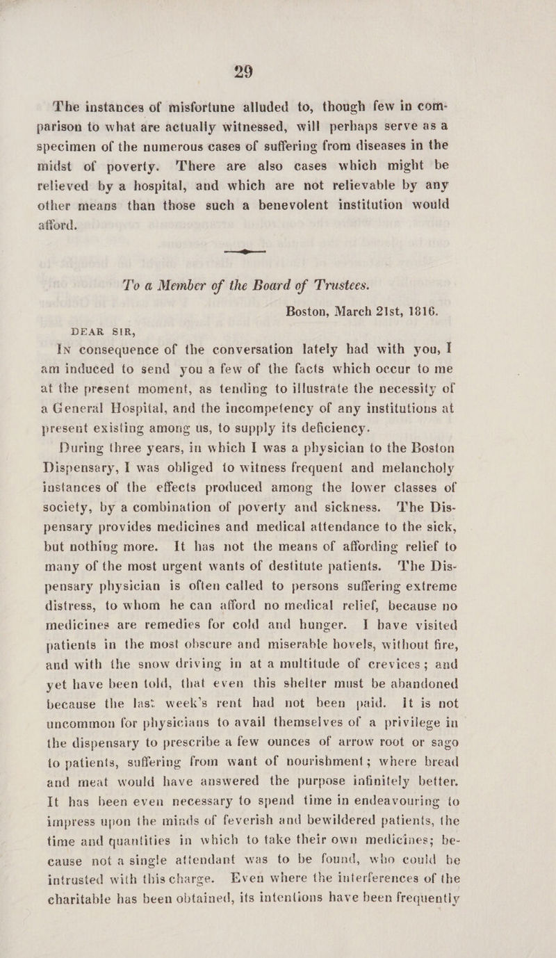 The instances of misfortune alluded to, though few in com- parison to what are actually witnessed, will perhaps serve as a specimen of the numerous cases of suffering from diseases in the midst of poverty. There are also cases which might be relieved by a hospital, and which are not relievable by any other means than those such a benevolent institution would afford. T'o a@ Member of the Board of Trustees. Boston, March 21st, 1816. DEAR SIR, In consequence of the conversation lately had with you, I am induced to send you a few of the facts which occur to me at the present moment, as tending to illustrate the necessity of a General Hospital, and the incompetency of any institutions at present existing among us, to supply its deficiency. During three years, in which I was a physician to the Boston Dispensary, I was obliged to witness frequent and melancholy instances of the effects produced among the lower classes of society, by a combination of poverty and sickness. ‘The Dis- pensary provides medicines and medical attendance to the sick, but nothing more. It has not the means of affording relief to many of the most urgent wants of destitute patients. The Dis- pensary physician is often called to persons suffering extreme distress, to whom he can afford no medical relief, because no medicines are remedies for cold and hunger. I have visited patients in the most obscure and miserable hovels, without fire, and with the snow driving in at a multitude of crevices; and yet have been told, that even this shelter must be abandoned because the last week’s rent had not been paid. It is not uncommon for physicians to avail themselves of a privilege in the dispensary to prescribe a few ounces of arrow root or sago io patients, suffering from want of nourishment; where bread and meat would have answered the purpose infinitely better. It has been even necessary to spend time in endeavouring to impress upon the minds of feverish and bewildered patients, the time and quantities in which to take their own medicines; be- cause not a single attendant was to be found, who could be intrusted with this charge. Even where the interferences of the charitable has been obtained, its intenlions have been frequently