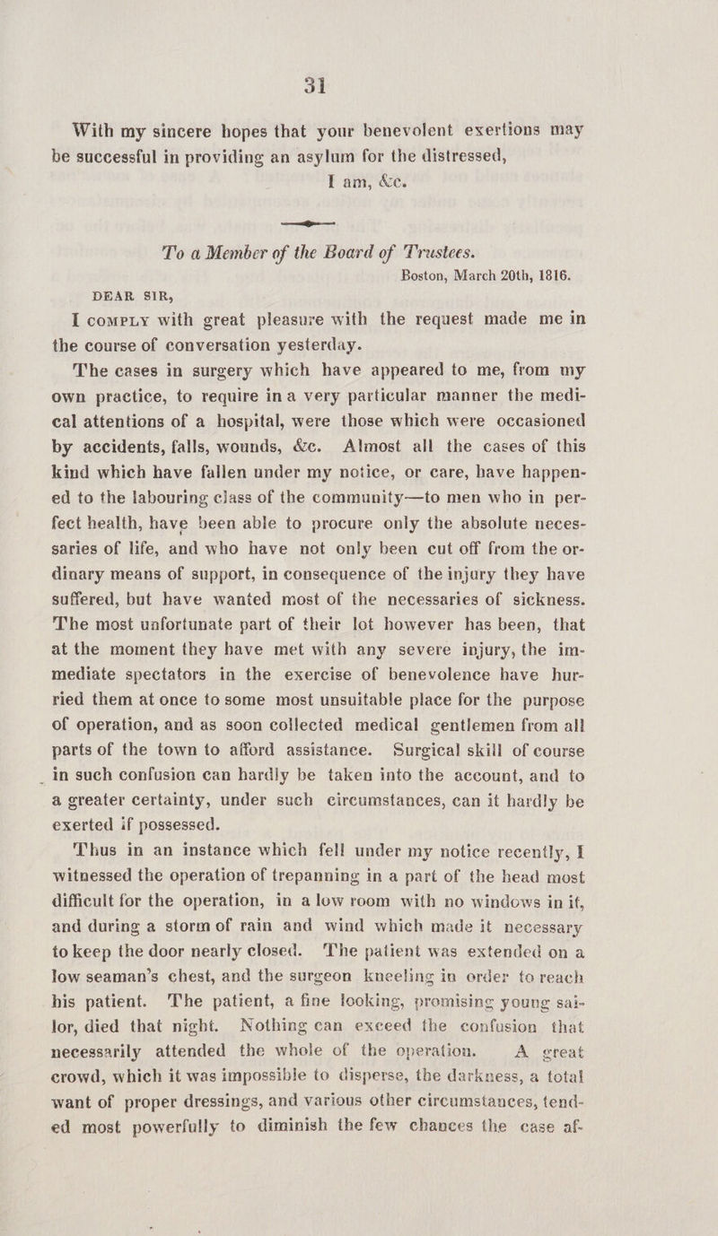 With my sincere hopes that your benevolent exertions may be successful in providing an asylum for the distressed, I am, &amp;e. =i To a Member of the Board of Trustees. Boston, March 20th, 1816. DEAR SIR, I compiy with great pleasure with the request made me in the course of conversation yesterday. The cases in surgery which have appeared to me, from my own practice, to require ina very particular manner the medi- cal attentions of a hospital, were those which were occasioned by accidents, falls, wounds, &amp;c. Almost all the cases of this kind which have fallen under my notice, or care, have happen- ed to the labouring class of the community—to men who in per- fect health, have been able to procure only the absolute neces- saries of life, and who have not only been cut off from the or- dinary means of support, in consequence of the injury they have suffered, but have wanted most of the necessaries of sickness. The most unfortunate part of their lot however has been, that at the moment they have met with any severe injury, the im- mediate spectators in the exercise of benevolence have hur- ried them at once tosome most unsuitable place for the purpose of operation, and as soon collected medical gentlemen from all parts of the town to afford assistance. Surgical skill of course _ In such confusion can hardly be taken into the account, and to a greater certainty, under such circumstances, can it hardly be exerted if possessed. Thus in an instance which fell under my notice recently, I witnessed the operation of trepanning in a part of the head most difficult for the operation, in alow room with no windows in if, and during a stormof rain and wind which made it necessary to keep the door nearly closed. The patient was extended on a low seaman’s chest, and the surgeon kneeling in order to reach his patient. The patient, a fine looking, promising young sai- lor, died that night. Nothing can exceed the confusion that necessarily attended the whole of the operation. A great crowd, which it was impossible to disperse, the darkness, a total want of proper dressings, and various other circumstances, tend- ed most powerfully to diminish the few chances the case af-