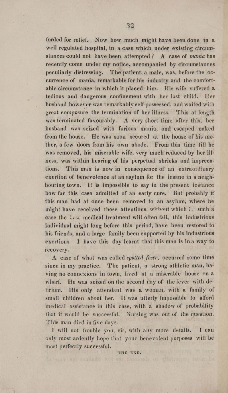 forded for relief. Now how much might have been done in a well regulated hospital, in a case which under existing circum: stances could not have been attempted? A case of mania has recently come under my notice, accompanied by circumstances peculiarly distressing. The patient, a male, was, before the oc- currence of mania, remarkable for his industry and the comfort- able circumstance in which it placed him. His wife suffered a tedious and dangerous confinement with her last child. Her husband however was remarkably self-possessed, and waited with great composure the termination of her illness. ‘This at length was terminated favourably. A very short time after this, her husband was seized with furious mania, and escaped naked from the house. He was soon secured at the house of his mo- ther, a few doors from his own abode. From this time till he was removed, his miserable wife, very much reduced by her ill- ness, was within hearing of his perpetual shrieks and impreca- tions. This man is now in consequence of an extraordinary exertion of benevolence at an asylum for the insane in a neigh- bouring town. It is impossible to say in the present instance how far this case admitted of an early cure. But probably if this man had at once been removed to an asylum, where he might have received those attentions. without which i.. sucha case the Losi medical treatment will often fail, this industrious individual might long before this period, have been restored to his friends, and a large family been supported by his industrious exertions. I have this day learnt that this man is ina way to recovery. A case of what was called spotted fever, occurred some time since in my practice. The patient, a strong athletic man, ha- ving no connexions in town, lived at a miserable house on a wharf. He was seized on the second day of the fever with de- lirium. His only attendant was a woman, with a family of small children about her. It was utterly impossible to afford medical assistance in this case, with a shadow of probability that it would be successful. Nursing was out of the question. This man died in five days. I will not trouble you, sir, with auy more details. IT can only most ardently hope that your benevolent purposes will be most perfectly successful. THE END.
