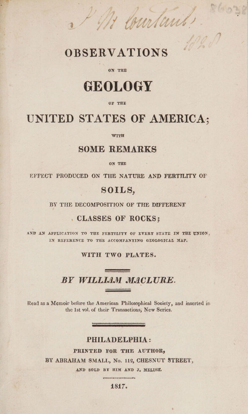 OBSERVATIONS ON THE GEOLOGY OF THE UNITED STATES OF AMERICA; WITH SOME REMARKS ON THE EFFECT PRODUCED ON THE NATURE AND FERTILITY OF SOILS, BY THE DECOMPOSITION OF THE DIFFERENT . CLASSES OF ROCKS; AND AN APPLICATION TO THE FERTILITY OF EVERY STATE IN THE UNION, IN REFERENCE TO THE ACCOMPANYING GEOLOGICAL MAP. WITH TWO PLATES.  BY WILLIAM MACLURE.  Read as a Memoir before the American Philosophical Society, and inserted in the Ist vol. of their Transactions, New Series.  PHILADELPHIA : PRINTED FOR THE AUTHOR, BY ABRAHAM SMALL, No. 112, CHESNUT STREET, AND SOLD BY HIM AND J, MELISH, O00200000000009 20000600 1817.