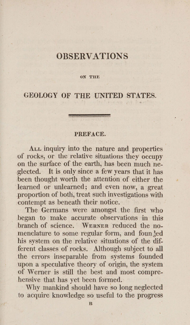 ON THE GEOLOGY OF THE UNITED STATES. PREFACE. ALL inquiry into the nature and properties of rocks, or the relative situations they occupy on the surface of the earth, has been much ne- glected. It is only since a few years that it has been thought worth the attention of either the learned or unlearned; and even now, a great proportion of both, treat such investigations with contempt as beneath their notice. The Germans were amongst the first who _ began to make accurate observations in this branch of science. Werner reduced the no- — menclature to some regular form, and foun ed his system on the relative situations of the dif- ferent classes of rocks. Although subject to all the errors inseparable from systems founded upon a speculative theory of origin, the system of Werner is still the best and most compre- hensive that has yet been formed. Why mankind should have so long neglected to acquire knowledge so useful to the progress B