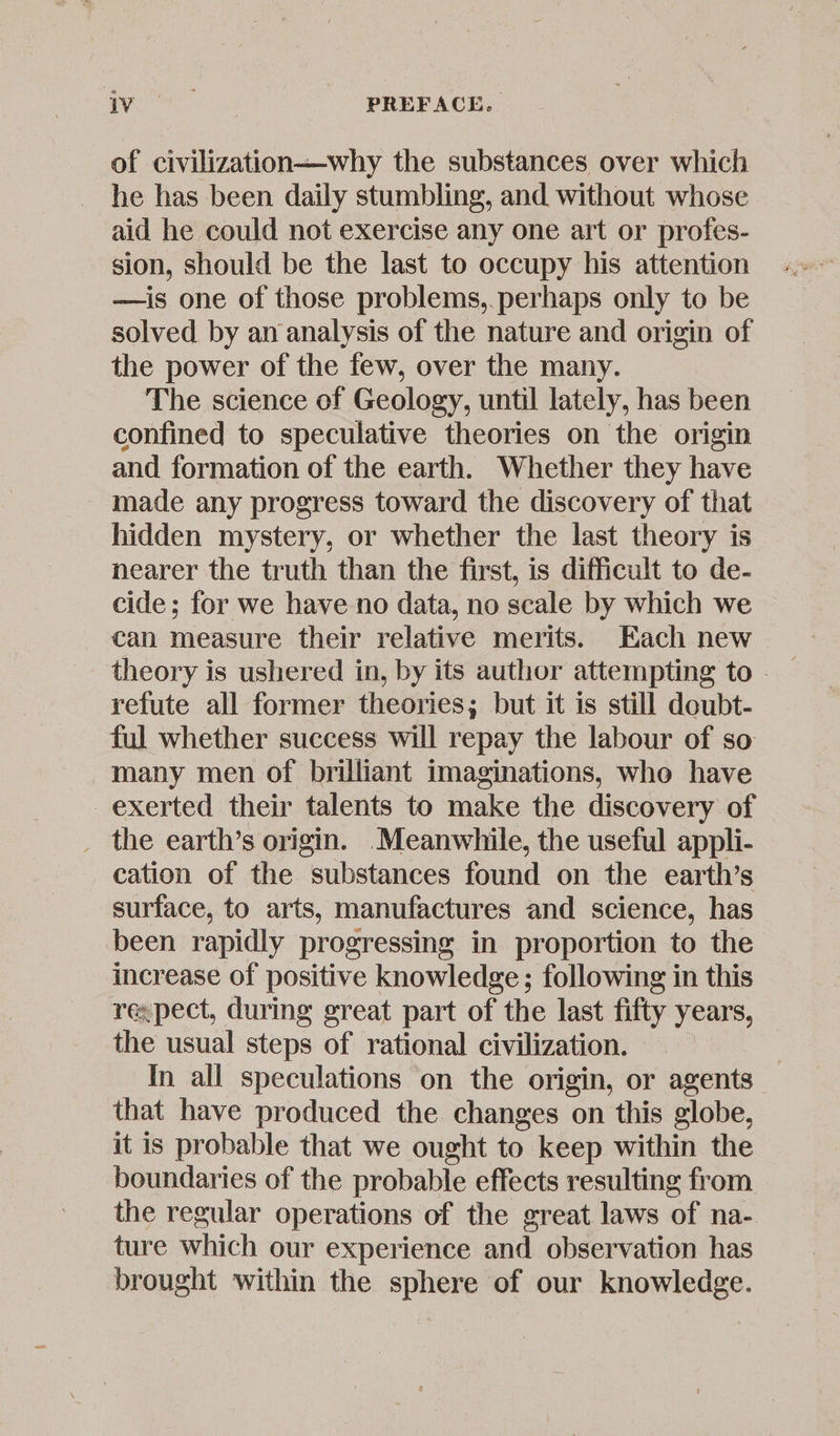 of civilization—why the substances over which he has been daily stumbling, and without whose aid he could not exercise any one art or profes- sion, should be the last to occupy his attention —is one of those problems,.perhaps only to be solved by an analysis of the nature and origin of the power of the few, over the many. The science of Geology, until lately, has been confined to speculative theories on the origin and formation of the earth. Whether they have made any progress toward the discovery of that hidden mystery, or whether the last theory is nearer the truth than the first, is difficult to de- cide; for we have no data, no scale by which we can measure their relative merits. Each new refute all former theories; but it is still doubt- ful whether success will repay the labour of so many men of brilliant imaginations, who have exerted their talents to make the discovery of _ the earth’s origin. Meanwhile, the useful appli- cation of the substances found on the earth’s surface, to arts, manufactures and science, has been rapidly progressing in proportion to the increase of positive knowledge; following in this re:pect, during great part of the last fifty years, the usual steps of rational civilization. In all speculations on the origin, or agents that have produced the changes on this globe, it is probable that we ought to keep within the boundaries of the probable effects resulting from the regular operations of the great laws of na- ture which our experience and observation has brought within the sphere of our knowledge.