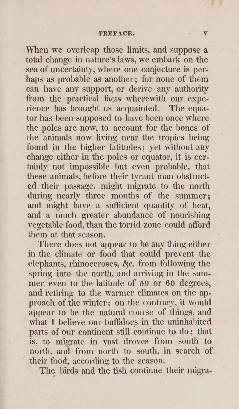 When we overleap those limits, and suppose a total change in nature’s laws, we embark on the sea of uncertainty, where one conjecture is per- haps as probable as another; for none of them can have any support, or derive any authority from the practical facts wherewith our expe- rience has brought us acquainted. The equa- tor has been supposed to have been once where the poles are now, to account for the bones of the animals now living near the tropics being found in the higher latitudes; yet without any change either in the poles or equator, it is cer- tainly not impossible but even probable, that these animals, before their tyrant man obstruct- ed their passage, might migrate to the north during nearly three months of the summer; and might have a sufficient quantity of heat, and a much greater abundance of nourishing vegetable food, than the torrid zone could afford them at that season. There does not appear to be any thing either in the climate or food that could prevent the elephants, rhinoceroses, &c. from following the spring into the north, and arriving in the sum- mer even to the latitude of 50 or 60 degrees, and retiring to the warmer climates on the ap- proach of the winter; on the contrary, it would appear to be the natural course of things, and what I believe our buffaloes in the uninhabited parts of our continent still continue to do; that is, to migrate in vast droves from south to north, and from north to south, in search of their food, according to the season. The birds and the fish continue their migra-