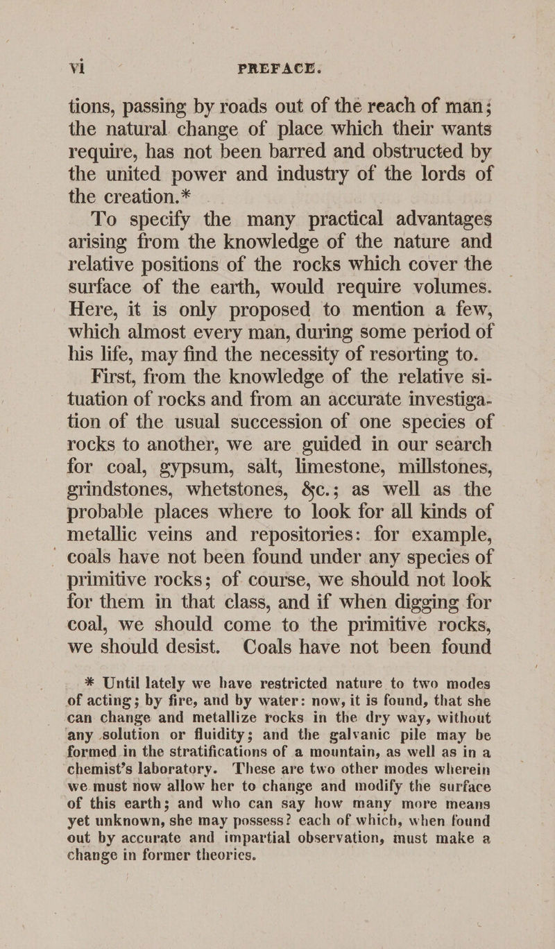 tions, passing by roads out of the reach of man; the natural change of place which their wants require, has not been barred and obstructed by the united power and industry of the lords of the creation.* __ | To specify the many practical advantages arising from the knowledge of the nature and relative positions of the rocks which cover the surface of the earth, would require volumes. Here, it is only proposed to mention a few, which almost every man, during some period of his life, may find the necessity of resorting to. First, from the knowledge of the relative si- tuation of rocks and from an accurate investiga- tion of the usual succession of one species of rocks to another, we are guided in our search for coal, gypsum, salt, limestone, millstones, grindstones, whetstones, &c.; as well as the probable places where to look for all kinds of metallic veins and repositories: for example, - coals have not been found under any species of primitive rocks; of course, we should not look for them in that class, and if when digging for coal, we should come to the primitive rocks, we should desist. Coals have not been found * Until lately we have restricted nature to two modes of acting ; by fire, and by water: now, it is found, that she can change and metallize rocks in the dry way, without any solution or fluidity; and the galvanic pile may be formed in the stratifications of a mountain, as well as in a chemist’s laboratory. ‘These are two other modes wherein we must now allow her to change and modify the surface of this earth; and who can say how many more means yet unknown, she may possess? each of which, when found out by accurate and impartial observation, must make a change in former theories.