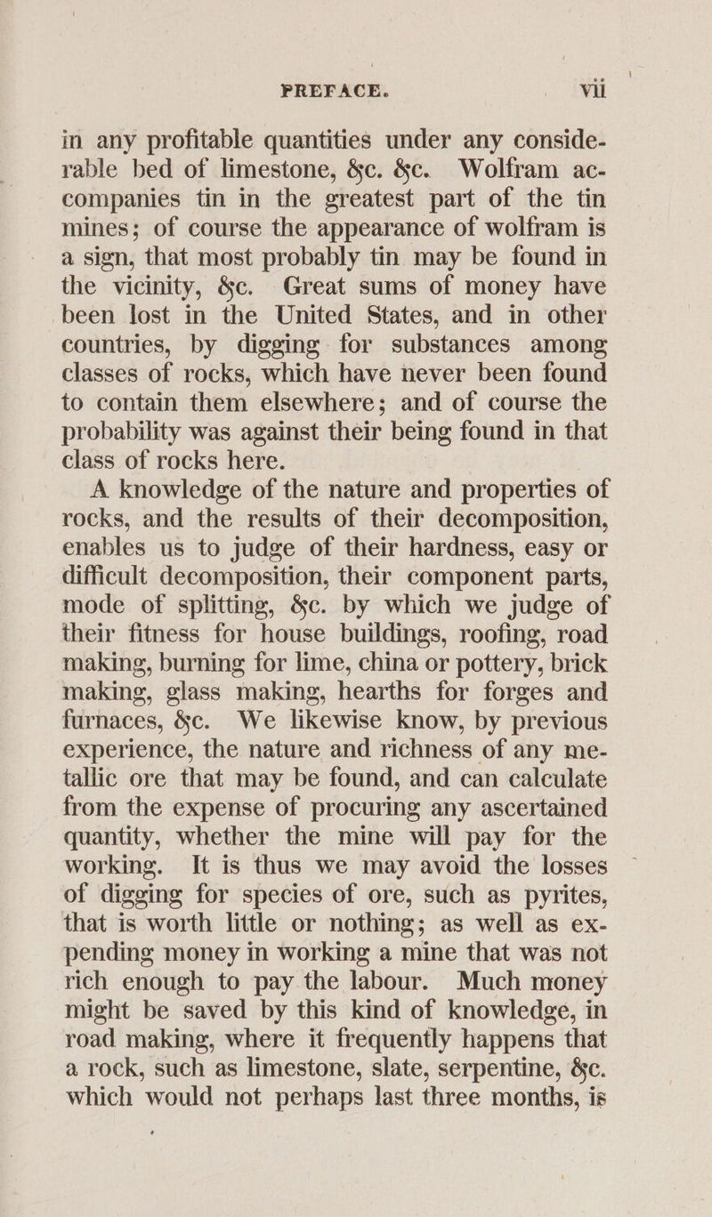in any profitable quantities under any conside- rable bed of limestone, &amp;c. &amp;c. Wolfram ac- companies tin in the greatest part of the tin mines; of course the appearance of wolfram is a sien, that most probably tin may be found in the vicinity, &amp;c. Great sums of money have been lost in the United States, and in other countries, by digging for substances among classes of rocks, which have never been found to contain them elsewhere; and of course the probability was against their being found in that class of rocks here. A knowledge of the nature and properties of rocks, and the results of their decomposition, enables us to judge of their hardness, easy or difficult decomposition, their component parts, mode of splitting, &amp;c. by which we judge of their fitness for house buildings, roofing, road making, burning for lime, china or pottery, brick making, glass making, hearths for forges and furnaces, &amp;c. We likewise know, by previous experience, the nature and richness of any me- tallic ore that may be found, and can calculate from the expense of procuring any ascertained quantity, whether the mine will pay for the working. It is thus we may avoid the losses of digging for species of ore, such as pyrites, that is worth little or nothing; as well as ex- pending money in working a mine that was not rich enough to pay the labour. Much money might be saved by this kind of knowledge, in road making, where it frequently happens that a rock, such as limestone, slate, serpentine, &amp;c. which would not perhaps last three months, is