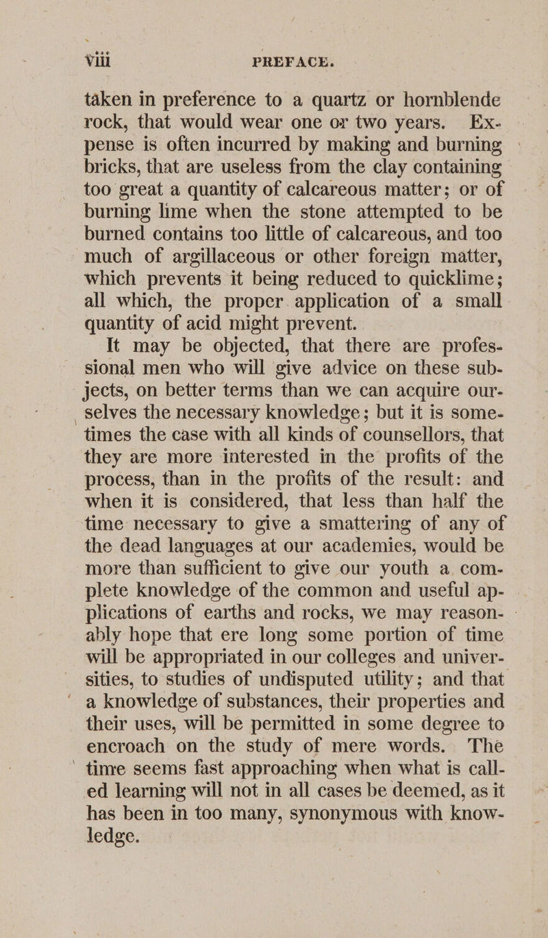 taken in preference to a quartz or hornblende rock, that would wear one or two years. Ex- pense is often incurred by making and burning » bricks, that are useless from the clay containing ~ too great a quantity of calcareous matter; or of burning lime when the stone attempted to be burned contains too little of calcareous, and too much of argillaceous or other foreign matter, which prevents it being reduced to quicklime; all which, the proper application of a small quantity of acid might prevent. It may be objected, that there are _profes- sional men who will give advice on these sub- jects, on better terms than we can acquire our- selves the necessary knowledge; but it is some- times the case with all kinds of counsellors, that they are more interested in the profits of the process, than in the profits of the result: and when it is considered, that less than half the time necessary to give a smattering of any of the dead languages at our academies, would be more than sufficient to give our youth a, com- plete knowledge of the common and useful ap- - plications of earths and rocks, we may reason- - ably hope that ere long some portion of time will be appropriated in our colleges and univer- sities, to studies of undisputed utility; and that ' a knowledge of substances, their properties and their uses, will be permitted in some degree to encroach on the study of mere words. The ' tinre seems fast approaching when what is call- ed learning will not in all cases be deemed, as it has been in too many, synonymous with know- ledge.