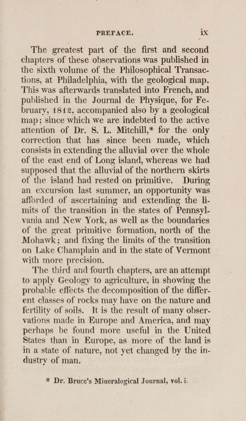 -“ The greatest part of the first and second chapters of these observations was published in the sixth volume of the Philosophical Transac- tions, at Philadelphia, with the geological map. This was afterwards translated into French, and published in the Journal de Physique, for Fe- bruary, 1812, accompanied also by a geological map; since which we are indebted to the active attention of Dr. S. L. Mitchill,* for the only correction that has since been: made, which consists in extending the alluvial over the whole of the east end of Long island, whereas we had supposed that the alluvial of the northern skirts of the island had rested on primitive. During an excursion last summer, an opportunity was. afforded of ascertaining and extending the li- mits of the transition in the states of Pennsyl- vania and New York, as well as the boundaries of the great primitive formation, north of the Mohawk ; and fixing the limits of the transition on Lake Champlain and in the state of Vermont — with more precision. The third and fourth chapters, are an attempt to apply Geology to agriculture, in showing the probable effects the decomposition of the differ- ent classes of rocks may have on the nature and fertility of soils. It is the result of many obser- vations made in Europe and America, and may perhaps be found more useful in the United States than in Europe, as more of the land is in a state of nature, not yet changed by the in- dustry of man. * Dr. Bruce’s Mineralogical Journal, vol. i.