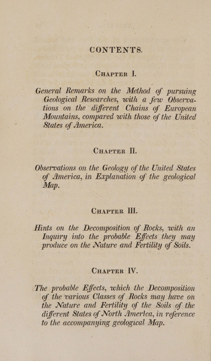 CONTENTS. Cuapter I. General Remarks on the Method of pursuing Geological Researches, with a few Observa- tions on the different Chains of European _ Mountains, compared with those of the United States of America. Cuaprer Ii. Observations on the Geology of the United States of America, in Explanation of the geological Map. Cuapter III. Hints on the Decomposition of Rocks, with an Inquiry into the probable Effects they may produce on the Nature and Fertility of Soils. CuapTer IV. The probable Effects, which the Decomposition of the various Classes of Rocks may have on the Nature and Fertility of the Soils of the different States of North America, in reference to the accompanying geological Map.