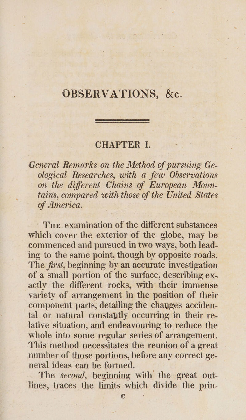 OBSERVATIONS, &c. CHAPTER I. General Remarks on the Method of pursuing Ge- ological Researches, with a few Observations on the different Chains of European Moun- tains, compared with those of the United States of America. Tue examination of the different substances which cover the exterior of the globe, may be commenced and pursued in two ways, both lead- ing to the same point, though by opposite roads. The first, beginning by an accurate investigation of a small portion of the surface, describing ex- actly the different rocks, with their immense variety of arrangement in the position of their component parts, detailing the changes acciden- tal or natural constantly occurring in their re- lative situation, and endeavouring to reduce the whole into some regular series of arrangement. This method necessitates the reunion of a great number of those portions, before any correct ge- neral ideas can be formed. The second, beginning with the great out- lines, traces the limits which divide the prin- ee