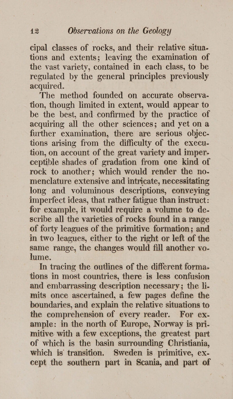 cipal classes of rocks, and their relative situa- tions and extents; leaving the examination of the vast variety, contained in each class, to be regulated by the general principles previously acquired. | , The method founded on accurate observa- tion, though limited in extent, would appear to be the best, and confirmed by the practice of acquiring all the other sciences; and yet on a further examination, there are serious objec- tions arising from the difficulty of the execu- tion, on account of the great variety and imper- ceptible shades of gradation from one kind of rock to another; which would render the no- menclature extensive and intricate, necessitating long and voluminous descriptions, conveying imperfect ideas, that rather fatigue than instruct: for example, it would require a volume to de- scribe all the varieties of rocks found in a range of forty leagues of the primitive formation; and in two leagues, either to the right or left of the same range, the changes would fill another vo- lume. In tracing the outlines of the different forma- tions in most countries, there is less confusion and embarrassing description necessary; the li- mits once ascertained, a few pages define the boundaries, and explain the relative situations to the comprehension of every reader. For ex- ample: in the north of Europe, Norway is pri- mitive with a few exceptions, the greatest part of which is the basin surrounding Christiania, which is’ transition. Sweden is primitive, ex- cept the southern part in Scania, and part of