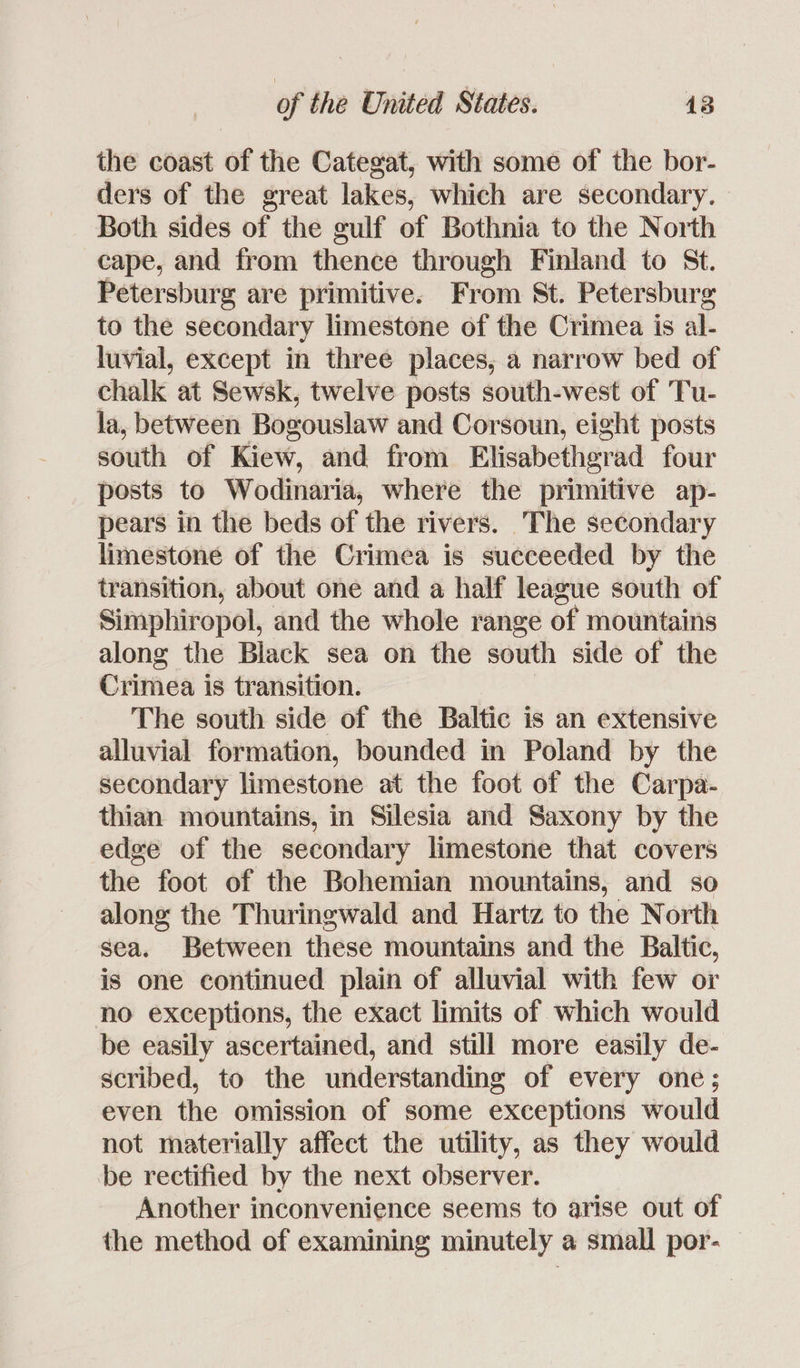the coast of the Categat, with some of the bor- ders of the great lakes, which are secondary. Both sides of the gulf of Bothnia to the North cape, and from thence through Finland to St. Petersburg are primitive. From St. Petersburg to the secondary limestone of the Crimea is al- luvial, except in three places, a narrow bed of chalk at Sewsk, twelve posts south-west of Tu- la, between Bogouslaw and Corsoun, eight posts south of Kiew, and from Elisabethgrad four posts to Wodinaria, where the primitive ap- pears in the beds of the rivers. The secondary limestone of the Crimea is succeeded by the transition, about one and a half league south of Simphiropol, and the whole range of mountains along the Black sea on the south side of the Crimea is transition. The south side of the Baltic is an extensive alluvial formation, bounded in Poland by the secondary limestone at the foot of the Carpa- thian mountains, in Silesia and Saxony by the edge of the secondary limestone that covers the foot of the Bohemian mountains, and so along the Thuringwald and Hartz to the North sea. Between these mountains and the Baltic, is one continued plain of alluvial with few or no exceptions, the exact limits of which would be easily ascertained, and still more easily de- scribed, to the understanding of every one; even the omission of some exceptions would not materially affect the utility, as they would be rectified by the next observer. Another inconvenience seems to arise out of the method of examining minutely a small por-