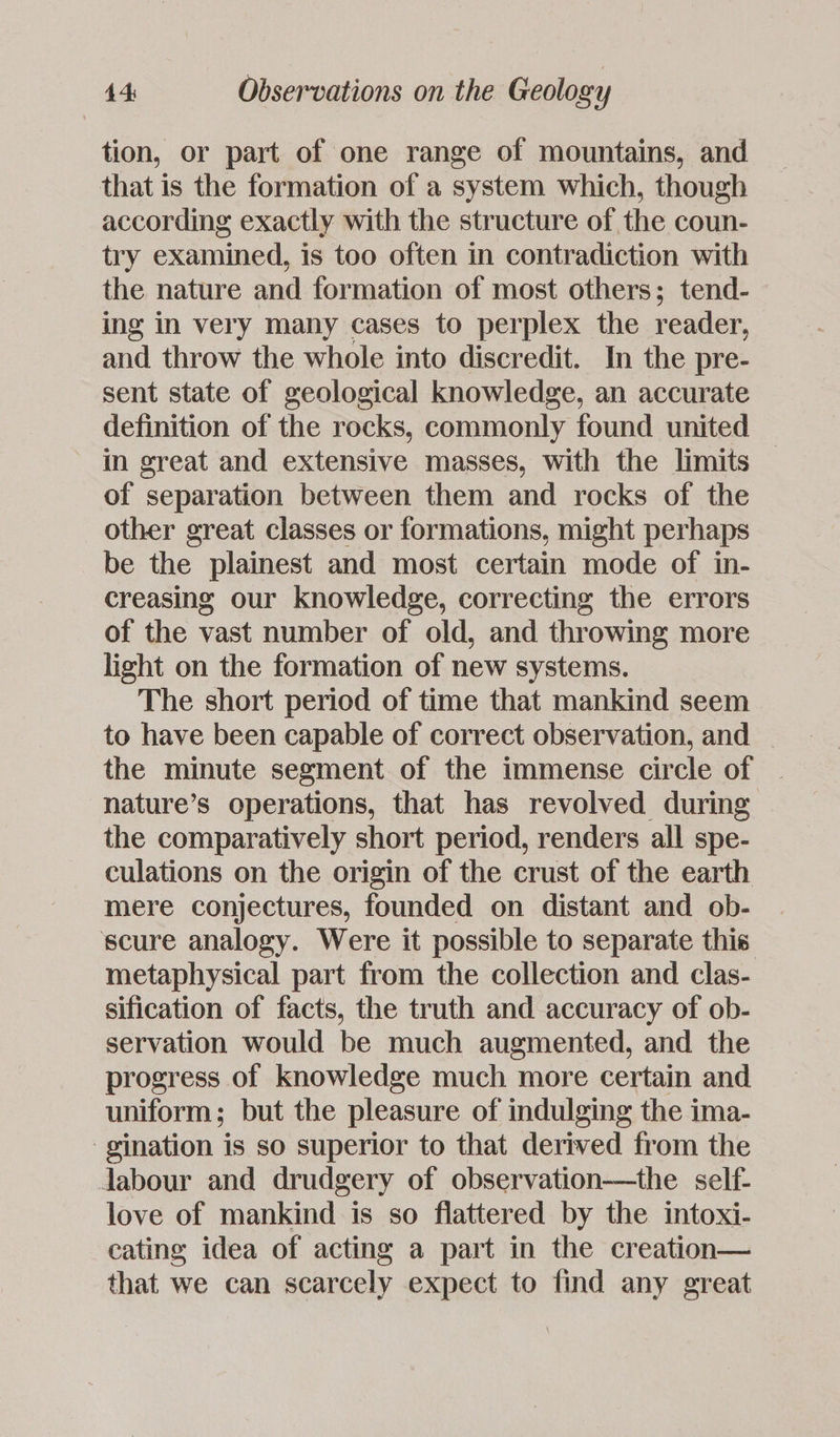 tion, or part of one range of mountains, and that is the formation of a system which, though according exactly with the structure of the coun- try examined, is too often in contradiction with the nature and formation of most others; tend- ing in very many cases to perplex the reader, and throw the whole into discredit. In the pre- sent state of geological knowledge, an accurate definition of the rocks, commonly found united in great and extensive masses, with the limits of separation between them and rocks of the other great classes or formations, might perhaps be the plainest and most certain mode of in- creasing our knowledge, correcting the errors of the vast number of old, and throwing more light on the formation of new systems. The short period of time that mankind seem to have been capable of correct observation, and the minute segment of the immense circle of ~ nature’s operations, that has revolved during the comparatively short period, renders all spe- culations on the origin of the crust of the earth mere conjectures, founded on distant and ob- scure analogy. Were it possible to separate this metaphysical part from the collection and clas- sification of facts, the truth and accuracy of ob- servation would be much augmented, and the progress of knowledge much more certain and uniform; but the pleasure of indulging the ima- -gination is so superior to that derived from the Jabour and drudgery of observation-—the self- love of mankind is so flattered by the intoxi- cating idea of acting a part in the creation— that we can scarcely expect to find any great