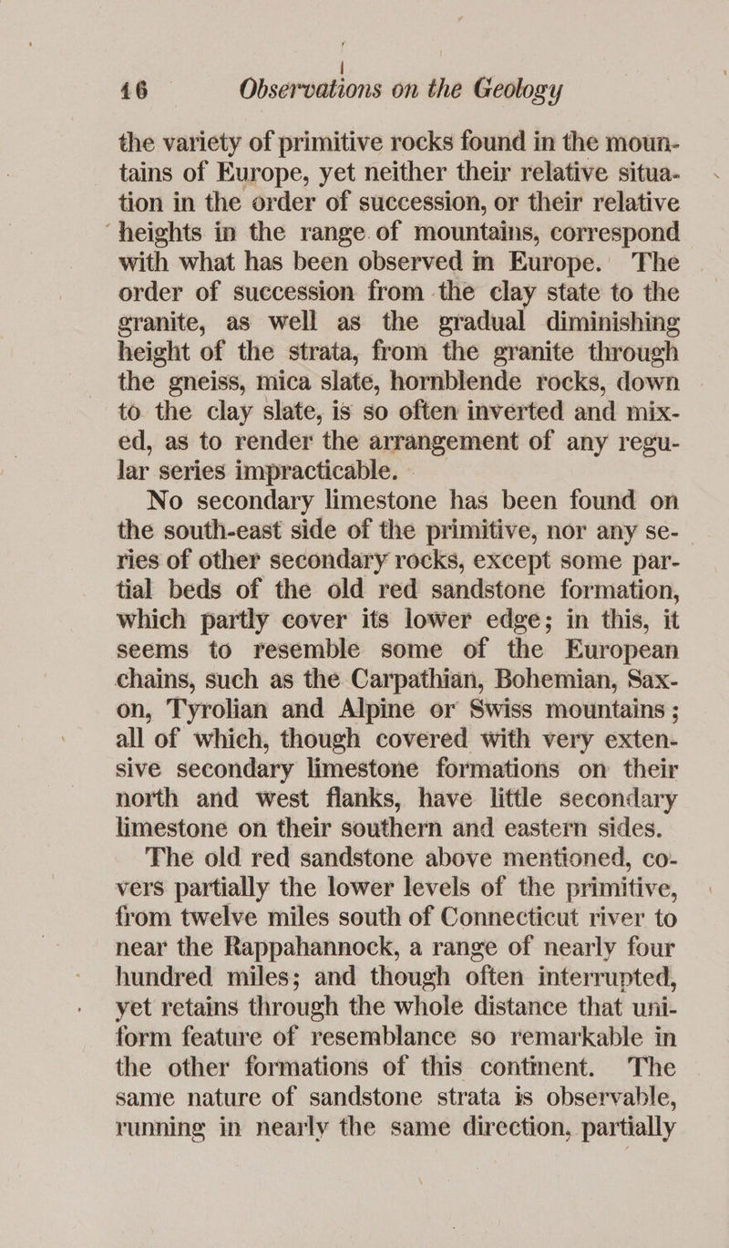 . | 16 Observations on the Geology the variety of primitive rocks found in the moun- tains of Europe, yet neither their relative situa- tion in the order of succession, or their relative ‘heights in the range of mountains, correspond with what has been observed m Europe. The order of succession from the clay state to the granite, as well as the gradual diminishing height of the strata, from the granite through the gneiss, mica slate, hornblende rocks, down to. the clay slate, is so often inverted and mix- ed, as to render the arrangement of any regu- lar series impracticable. - No secondary limestone has been found on the south-east side of the primitive, nor any se- ries of other secondary rocks, except some par- tial beds of the old red sandstone formation, which partly cover its lower edge; in this, it seems to resemble some of the European chains, such as the Carpathian, Bohemian, Sax- on, Tyrolian and Alpine or Swiss mountains ; all of which, though covered with very exten- sive secondary limestone formations on their north and west flanks, have little secondary limestone on their southern and eastern sides. The old red sandstone above mentioned, co- vers partially the lower levels of the primitive, from twelve miles south of Connecticut river to near the Rappahannock, a range of nearly four hundred miles; and though often interrupted, yet retains through the whole distance that uni- form feature of resemblance so remarkable in the other formations of this contment. The same nature of sandstone strata is observable, running in nearly the same direction, partially