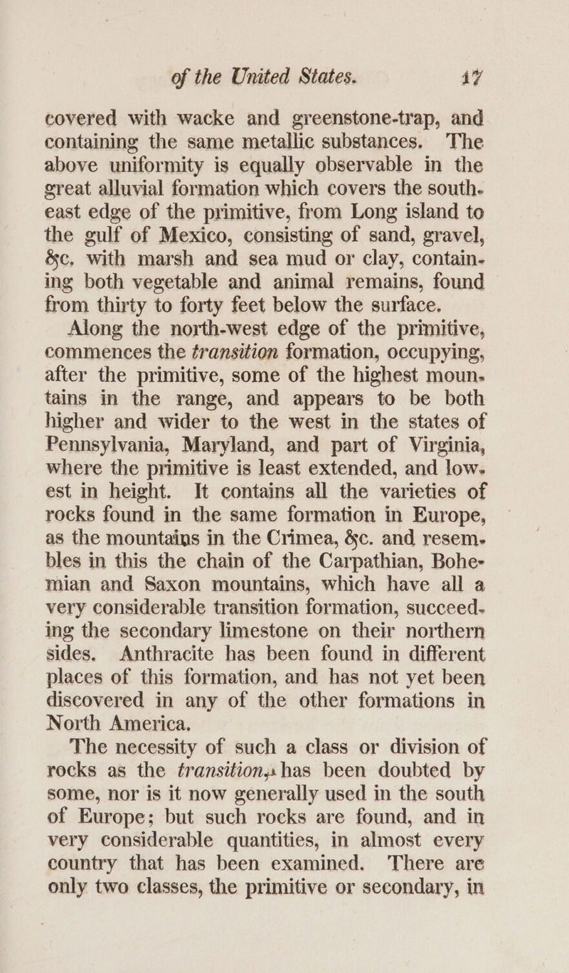 covered with wacke and greenstone-trap, and containing the same metallic substances. The above uniformity is equally observable in the great alluvial formation which covers the south. east edge of the primitive, from Long island to the gulf of Mexico, consisting of sand, gravel, &c, with marsh and sea mud or clay, contain- ing both vegetable and animal remains, found from thirty to forty feet below the surface. Along the north-west edge of the primitive, commences the ¢ransition formation, occupying, after the primitive, some of the highest moun. tains in the range, and appears to be both higher and wider to the west in the states of Pennsylvania, Maryland, and part of Virginia, where the primitive is least extended, and low. est in height. It contains all the varieties of rocks found in the same formation in Europe, as the mountains in the Crimea, &c. and resem- bles in this the chain of the Carpathian, Bohe- mian and Saxon mountains, which have all a very considerable transition formation, succeed. ing the secondary limestone on their northern sides. Anthracite has been found in different places of this formation, and has not yet been discovered in any of the other formations in North America. The necessity of such a class or division of recks as the transitionsshas been doubted by some, nor is it now generally used in the south of Europe; but such rocks are found, and in very considerable quantities, in almost every country that has been examined. There are only two classes, the primitive or secondary, in