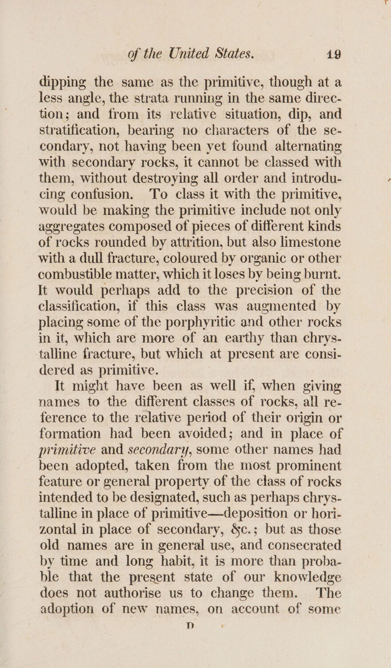 dipping the same as the primitive, though at a less angle, the strata running in the same direc- tion; and trom its relative situation, dip, and stratification, bearing no characters of the se- condary, not having been yet found alternating with secondary rocks, it cannot be classed with them, without destroying all order and introdu- cing confusion. To class it with the primitive, would be making the primitive include not only aggregates composed of pieces of different kinds of rocks rounded by attrition, but also limestone with a dull fracture, coloured by organic or other combustible matter, which it loses by being burnt. It would perhaps add to the precision of the classification, if this class was augmented by placing some of the porphyritic and other rocks in it, which are more of an earthy than chrys- talline fracture, but which at present are consi- dered as primitive. It might have been as well if, when giving names to the different classes of rocks, all re- ference to the relative period of their origin or formation had been avoided; and in place of primitive and secondary, some other names had been adopted, taken from the most prominent feature or general property of the class of rocks intended to be designated, such as perhaps chrys- talline in place of primitive—deposition or hori- zontal in place of secondary, &amp;c.; but as those old names are in general use, and consecrated by time and long habit, it is more than proba- ble that the present state of our knowledge does not authorise us to. change them. The adoption of new names, on account of some 8]