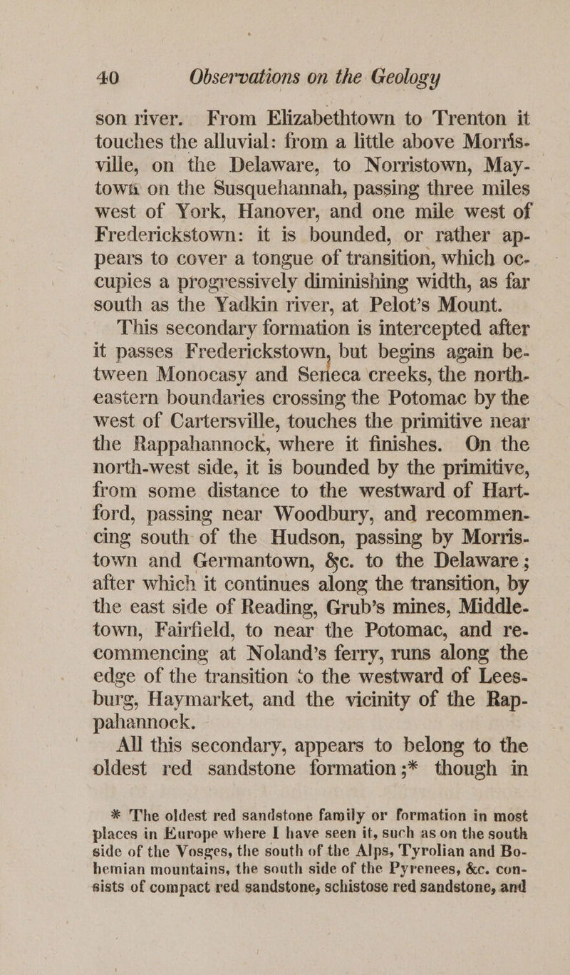 son river. From Elizabethtown to Trenton it touches the alluvial: from a little above Morris. — ville, on the Delaware, to Norristown, May- tow: on the Susquehannah, passing three miles west of York, Hanover, and one mile west of Frederickstown: it is bounded, or rather ap- pears to cover a tongue of transition, which oc- cupies a progressively diminishing width, as far south as the Yadkin river, at Pelot’s Mount. This secondary formation is intercepted after it passes Frederickstown, but begins again be- tween Monocasy and Seneca creeks, the north- eastern boundaries crossing the Potomac by the west of Cartersville, touches the primitive near the Rappahannock, where it finishes. On the north-west side, it is bounded by the primitive, from some distance to the westward of Hart- ford, passing near Woodbury, and recommen- cing south of the Hudson, passing by Morris- town and Germantown, &c. to the Delaware ; after which it continues along the transition, by the east side of Reading, Grub’s mines, Middle- town, Fairfield, to near the Potomac, and re- commencing at Noland’s ferry, runs along the edge of the transition ‘o the westward of Lees- burg, Haymarket, and the vicinity of the Rap- pahannock., All this secondary, appears to belong to the oldest red sandstone formation;* though in * The oldest red sandstone family or formation in most places in Europe where I have seen if, such as on the south side of the Vosges, the south of the Alps, Tyrolian and Bo- hemian mountains, the south side of the Pyrenees, &c. con- sists of compact red sandstone, schistose red sandstone, and