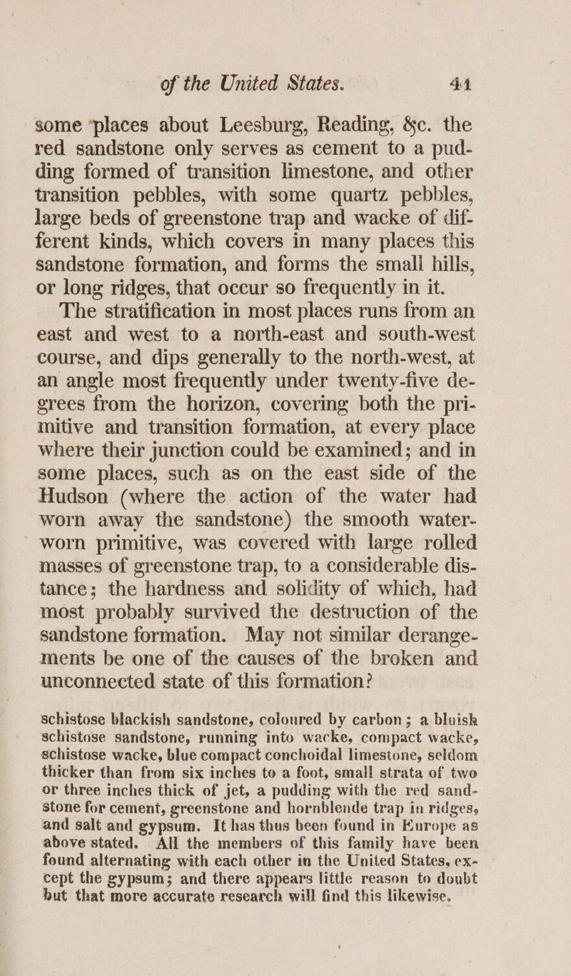 some ‘places about Leesburg, Reading, &c. the red sandstone only serves as cement to a pud- ding formed of transition limestone, and other transition pebbles, with some quartz pebbles, large beds of greenstone trap and wacke of dif- ferent kinds, which covers in many places this sandstone formation, and forms the small hills, or long ridges, that occur so frequently in it. The stratification in most places runs from an east and west to a north-east and south-west course, and dips generally to the north-west, at an angle most frequently under twenty-five de- srees from the horizon, covering both the pri- mitive and transition formation, at every place where their junction could be examined; and in some places, such as on the east side of the Hudson (where the action of the water had worn away the sandstone) the smooth water- - worn primitive, was covered with large rolled masses of greenstone trap, to a considerable dis- tance; the hardness and solidity of which, had most probably survived the destruction of the sandstone formation. May not similar derange- ments be one of the causes of the broken and unconnected state of this formation? schistose blackish sandstone, coloured by carbon; a bluish schistose sandstone, running into wacke, compact wacke, schistose wacke, blue compact conchoidal limestone, seldom thicker than from six inches to a foot, small strata of two or three inches thick of jet, a pudding with the red sand- stone for cement, greenstone and hornblende trap in ridges, and salt and gypsum. It has thus been found in Europe as above stated. All the members of this family have been found alternating with each other in the United States, ex- cept the gypsums and there appears little reason to doubt but that more accurate research will find this likewise.