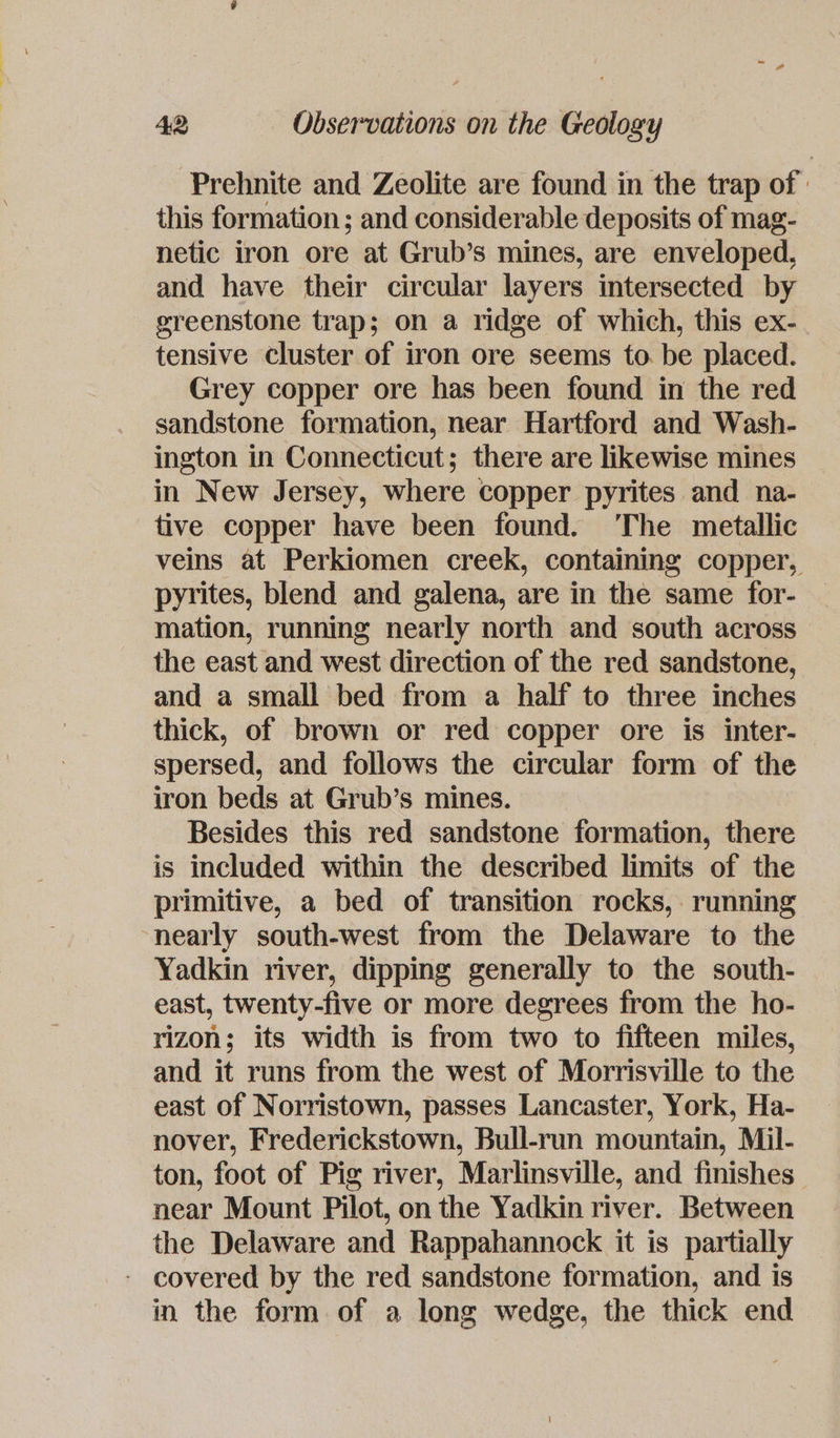 Prehnite and Zeolite are found in the trap of : this formation ; and considerable deposits of mag- netic iron ore at Grub’s mines, are enveloped, and have their circular layers intersected by greenstone trap; on a ridge of which, this ex- tensive cluster of iron ore seems to. be placed. Grey copper ore has been found in the red sandstone formation, near Hartford and Wash- ington in Connecticut; there are likewise mines in New Jersey, where copper pyrites and na- tive copper have been found. The metallic veins at Perkiomen creek, containing copper, pyrites, blend and galena, are in the same for- mation, running nearly north and south across the east and west direction of the red sandstone, and a small bed from a half to three inches thick, of brown or red copper ore is inter- spersed, and follows the circular form of the iron beds at Grub’s mines. Besides this red sandstone formation, there is included within the described limits of the primitive, a bed of transition rocks, running nearly south-west from the Delaware to the Yadkin river, dipping generally to the south- east, twenty-five or more degrees from the ho- rizon; its width is from two to fifteen miles, and it runs from the west of Morrisville to the east of Norristown, passes Lancaster, York, Ha- nover, Frederickstown, Bull-run mountain, Mil- ton, foot of Pig river, Marlinsville, and finishes near Mount Pilot, on the Yadkin river. Between the Delaware and Rappahannock it is partially - covered by the red sandstone formation, and is in the form of a long wedge, the thick end
