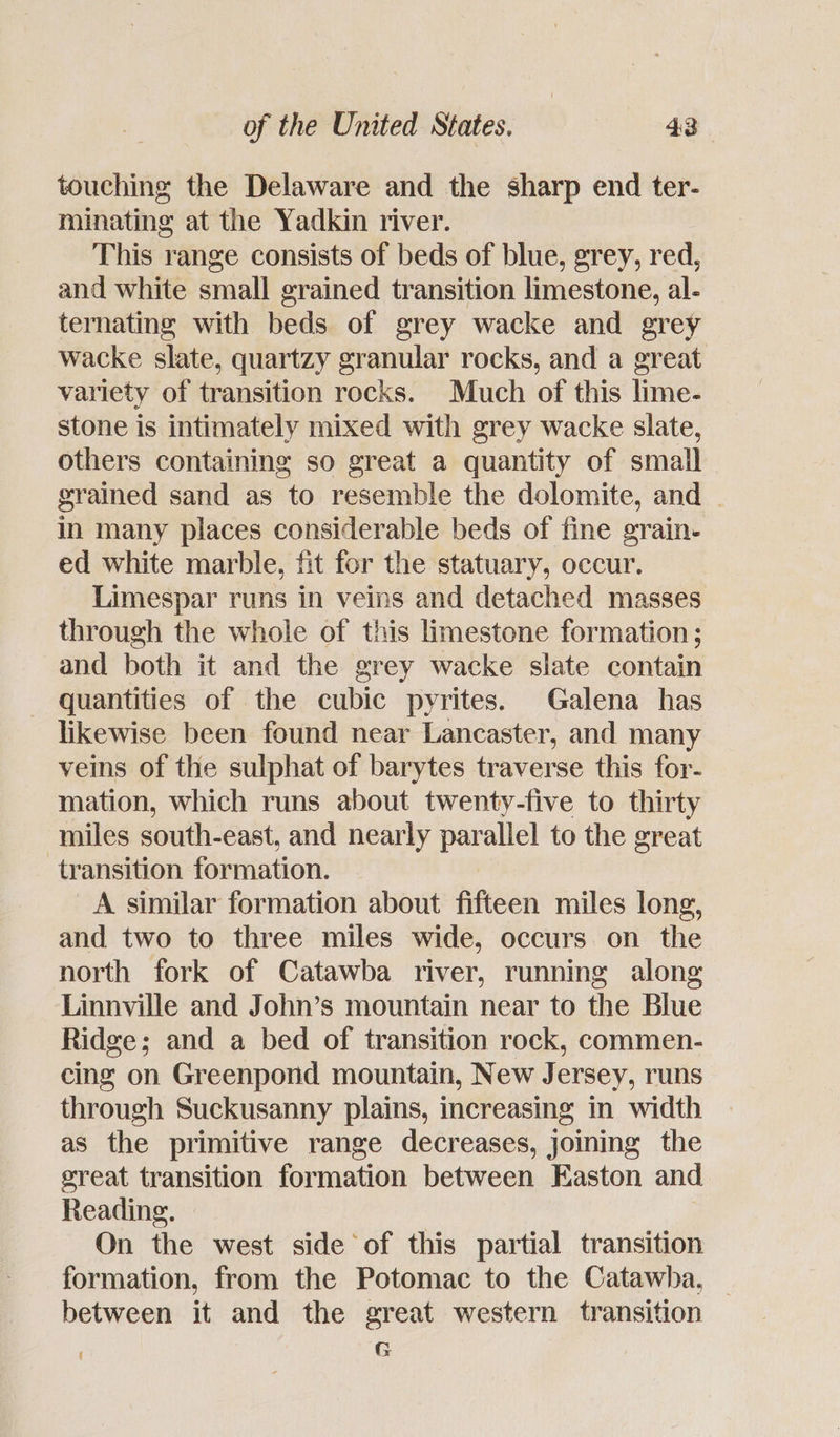 touching the Delaware and the sharp end ter- minating at the Yadkin river. This range consists of beds of blue, grey, red, and white small grained transition limestone, al- ternating with beds of grey wacke and grey wacke slate, quartzy granular rocks, and a great variety of transition rocks. Much of this lime- stone is intimately mixed with grey wacke slate, others containing so great a quantity of small grained sand as to resemble the dolomite, and . in many places considerable beds of fine grain- ed white marble, fit for the statuary, occur. Limespar runs in veins and detached masses through the whole of this limestone formation; and both it and the grey wacke slate contain quantities of the cubic pvrites. Galena has likewise been found near Lancaster, and many veins of the sulphat of barytes traverse this for- mation, which runs about twenty-five to thirty miles south-east, and nearly el to the great ‘transition formation. A similar formation about ee miles long, and two to three miles wide, occurs on the north fork of Catawba river, running along Linnville and John’s mountain near to the Blue Ridge; and a bed of transition rock, commen- cing on Greenpond mountain, New Jersey, runs through Suckusanny plains, increasing in width as the primitive range decreases, joining the great transition formation between Easton and Reading. On the west side of this partial transition formation, from the Potomac to the Catawha, between it and the great western transition s G