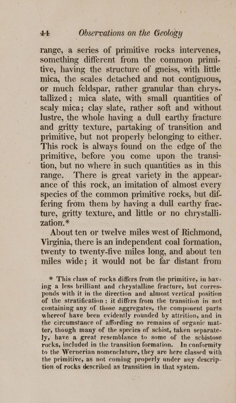 range, a series of primitive rocks intervenes, something different from the common primi- tive, having the structure of gneiss, with little mica, the scales detached and not contiguous, or much feldspar, rather granular than chrys- tallized ; mica slate, with small quantities of scaly mica; clay slate, rather soft and without lustre, the whole having a dull earthy fracture and gritty texture, partaking of transition and primitive, but not properly belonging to either. This rock is always found on the edge of the primitive, before you come upon the transi- tion, but no where in such quantities as in this range. There is great variety in the appear- ance of this rock, an imitation of almost every species of the common primitive rocks, but dif- fering from them by having a dull earthy frac- ture, gritty texture, and little or no chrystalli- zation. * About ten or twelve miles west of Richmond, Virginia, there is an independent coal formation, twenty to twenty-five miles long, and about ten miles wide; it would not be far distant from * This class of rocks differs from the primitive, in hav- ing a less brilliant and chrystalline fracture, but corres~ ponds with it in the direction and almost vertical position of the stratification ; it differs from the transition in not containing any of those aggregates, the component parts whereof have been evidently rounded by attrition, and in the circumstance of affording no remains of organic mat- ter, though many of the species of schist, taken separate- ly, have a great resemblance to some of the schistose rocks, included in the transition formation. In conformity to the Wernerian nomenclature, they are here classed with the primitive, as not coming properly under any descrip- tion of rocks described as transition in that system.