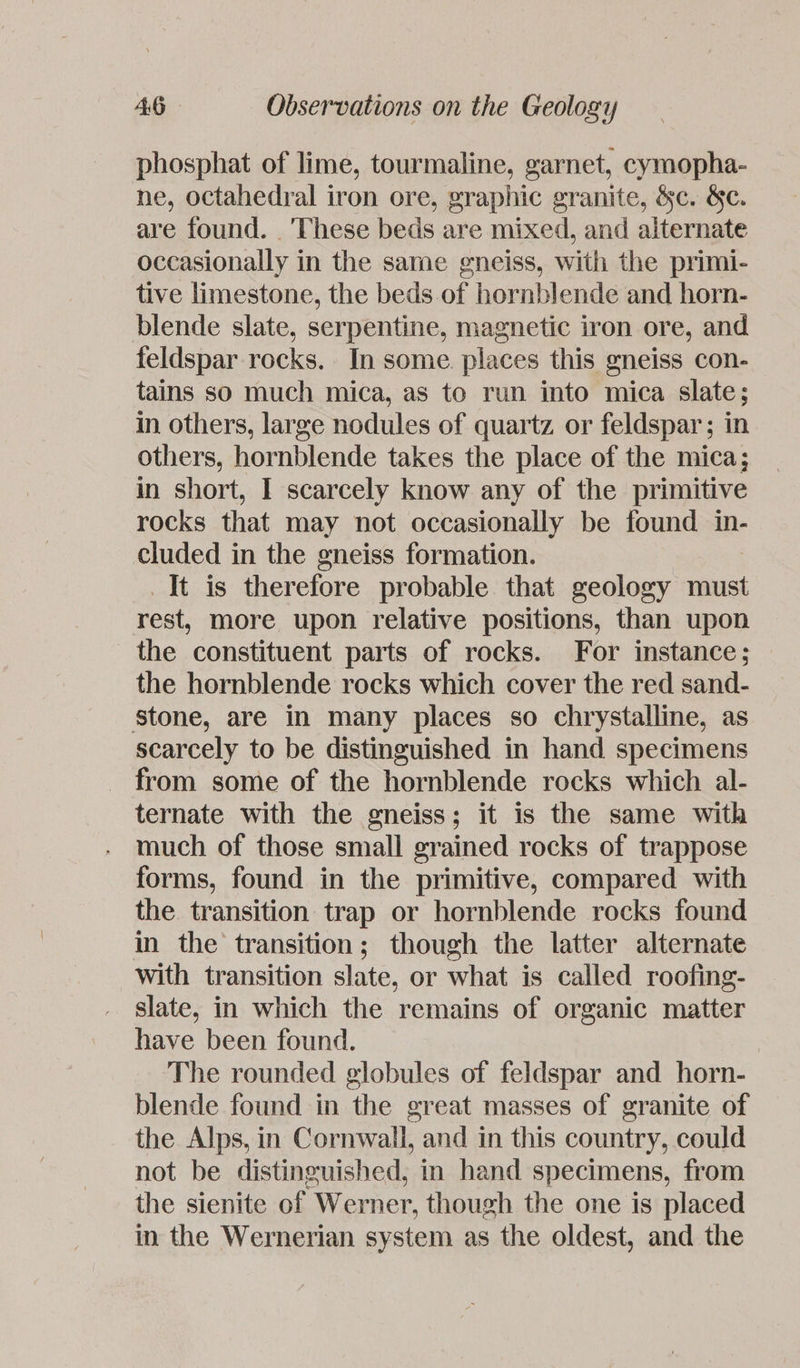 phosphat of lime, tourmaline, garnet, cymopha- ne, octahedral iron ore, graphic granite, &amp;c. &amp;c. are found. . These beds are mixed, and alternate occasionally in the same gneiss, with the primi- tive limestone, the beds. of hornblende and horn- blende slate, serpentine, magnetic iron ore, and feldspar rocks. In some. places this gneiss con- tains so much mica, as to run into mica slate; in others, large nodules of quartz or feldspar; in others, hornblende takes the place of the mica; in short, I scarcely know any of the primitive rocks that may not occasionally be found in- cluded in the gneiss formation. It is therefore probable that geology must rest, more upon relative positions, than upon the constituent parts of rocks. For instance; — the hornblende rocks which cover the red sand- stone, are in many places so chrystalline, as scarcely to be distinguished in hand specimens from some of the hornblende rocks which al- ternate with the gneiss; it is the same with much of those small grained rocks of trappose forms, found in the primitive, compared with the transition trap or hornblende rocks found in the transition; though the latter alternate with transition slate, or what is called roofing- slate, in which the remains of organic matter have been found. The rounded globules of feldspar and horn- blende found in the great masses of granite of the Alps, in Cornwall, and in this country, could not be distinguished, in hand specimens, from the sienite of Werner, though the one is placed in the Wernerian system as the oldest, and the