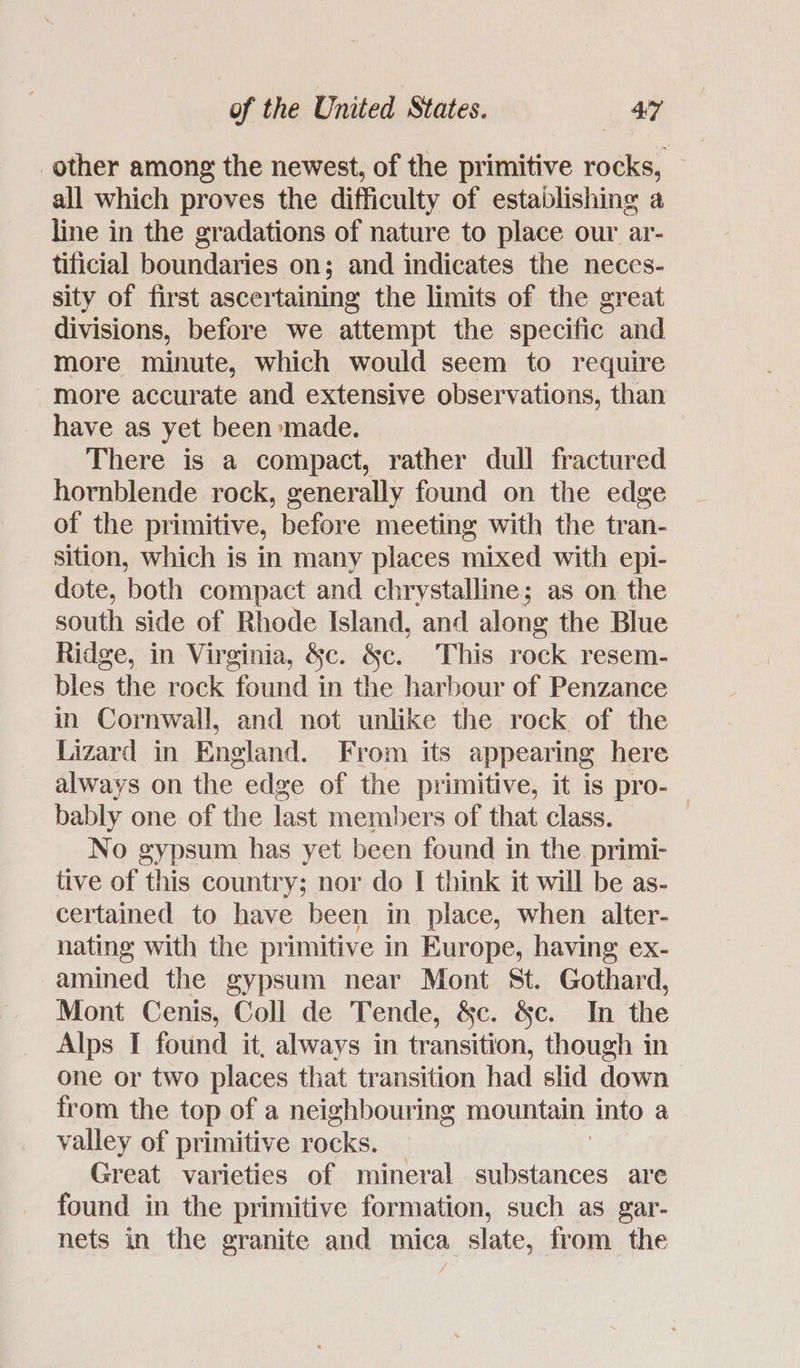 other among the newest, of the primitive rocks, — all which proves the difficulty of establishing a line in the gradations of nature to place our ar- tificial boundaries on; and indicates the neces- sity of first ascertaining the limits of the great divisions, before we attempt the specific and more minute, which would seem to require more accurate and extensive observations, than have as yet been made. There is a compact, rather dull fractured hornblende rock, generally found on the edge of the primitive, before meeting with the tran- sition, which is in many places mixed with epi- dote, both compact and chrystalline; as on the south side of Rhode Island, and along the Blue Ridge, in Virginia, &c. &c. This rock resem- bles the rock found in the harbour of Penzance in Cornwall, and not unlike the rock of the Lizard in England. From its appearing here always on the edge of the primitive, it is pro-— bably one of the last members of that class. No gypsum has yet been found in the. primi- tive of this country; nor do I think it will be as- certained to have been in place, when alter- nating with the primitive in Europe, having ex- amined the gypsum near Mont St. Gothard, Mont Cenis, Coll de Tende, &c. &c. In the Alps I found it, always in transition, though in one or two places that transition had slid down from the top of a neighbouring mountain Into a valley of primitive rocks. Great varieties of mineral substances are found in the primitive formation, such as gar- nets in the granite and mica slate, from the