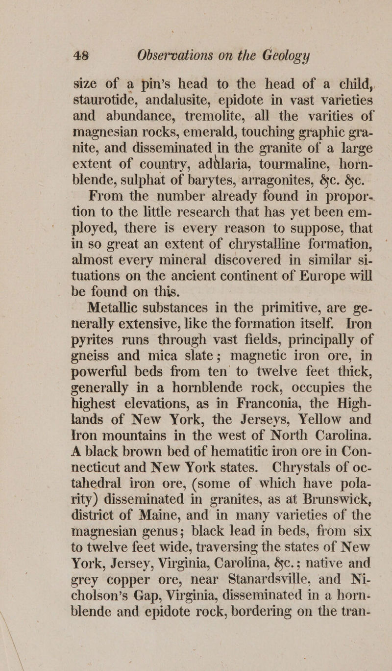 size of a pin’s head to the head of a child, staurotide, andalusite, epidote in vast varieties and abundance, tremolite, all the varities of magnesian rocks, emerald, touching graphic gra- nite, and disseminated in the granite of a large extent of country, adtlaria, tourmaline, horn- blende, sulphat of barytes, arragonites, &amp;c. &amp;€c. From the number already found in propor. tion to the little research that has yet been em- ployed, there is every reason to suppose, that in so great an extent of chrystalline formation, almost every mineral discovered in similar si- _ tuations on the ancient continent of Europe will be found on this. Metallic substances in the primitive, are ge- nerally extensive, like the formation itself. Iron pyrites runs through vast fields, principally of gneiss and mica slate; magnetic iron ore, in powerful beds from ten to twelve feet thick, generally in a hornblende rock, occupies the highest elevations, as in Franconia, the High- lands of New York, the Jerseys, Yellow and tron mountains in the west of North Carolina. A black brown bed of hematitic iron ore in Con- necticut and New York states. Chrystals of oc- tahedral iron ore, (some of which have pola- rity) disseminated in granites, as at Brunswick, district of Maine, and in many varieties of the magnesian genus; black lead in beds, from six to twelve feet wide, traversing the states of New York, Jersey, Virginia, Carolina, &amp;c.; native and grey copper ore, near Stanardsville, and Ni- cholson’s Gap, Virginia, disseminated in a horn- blende and epidote rock, bordering on the tran-