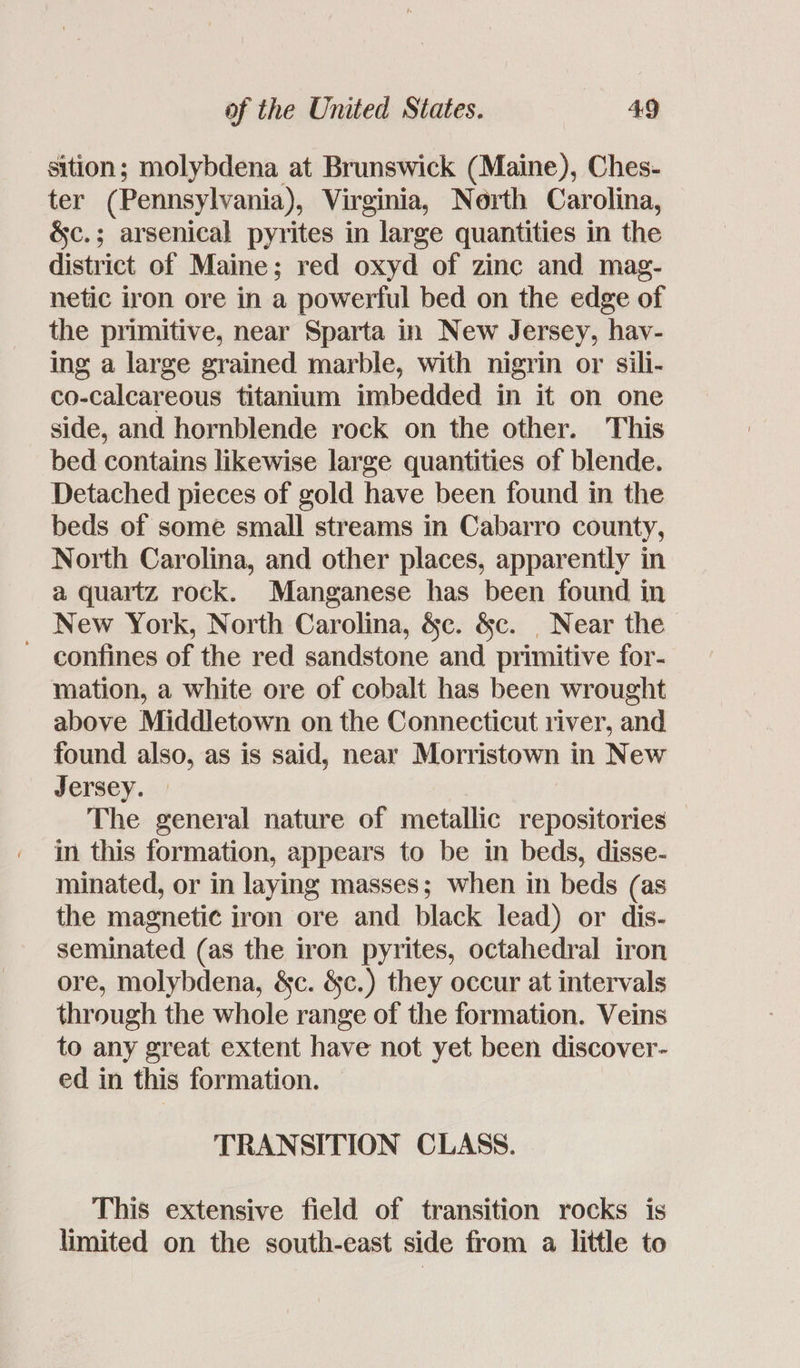 sition; molybdena at Brunswick (Maine), Ches- ter (Pennsylvania), Virginia, North Carolina, &c.; arsenical pyrites in large quantities in the district of Maine; red oxyd of zinc and mag- netic iron ore in a powerful bed on the edge of the primitive, near Sparta in New Jersey, hav- ing a large grained marble, with nigrin or sili- co-calcareous titanium imbedded in it on one side, and hornblende rock on the other. This bed contains likewise large quantities of blende. Detached pieces of gold have been found in the beds of some small streams in Cabarro county, North Carolina, and other places, apparently in a quartz rock. Manganese has been found in New York, North Carolina, &c. &c. | Near the - confines of the red sandstone and primitive for- mation, a white ore of cobalt has been wrought above Middletown on the Connecticut river, and found also, as is said, near Morristown in New Jersey. The general nature of metallic repositories in this formation, appears to be in beds, disse- minated, or in laying masses; when in beds (as the magnetic iron ore and black lead) or dis- seminated (as the iron pyrites, octahedral iron ore, molybdena, &c. &c.) they occur at intervals through the whole range of the formation. Veins to any great extent have not yet been discover- ed in this formation. TRANSITION CLASS. This extensive field of transition rocks is limited on the south-east side from a little to