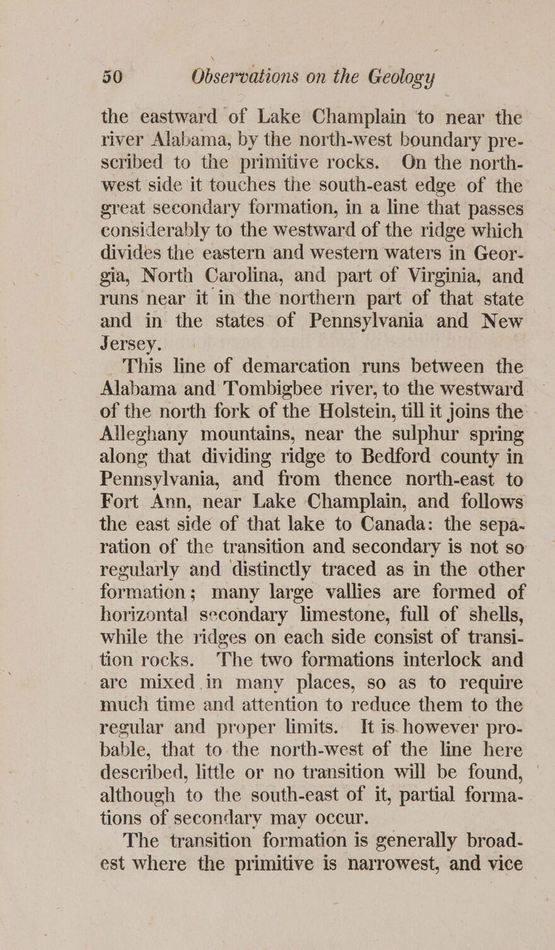 the eastward of Lake Champlain ‘to near the river Alabama, by the north-west boundary pre- scribed to the primitive rocks. On the north- west side it touches the south-east edge of the great secondary formation, in a line that passes considerably to the westward of the ridge which divides the eastern and western waters in Geor- gia, North Carolina, and part of Virginia, and runs near it in the northern part of that state and in the states of Pennsylvania and New Jersey. This line of demarcation runs between the Alabama and Tombigbee river, to the westward. — of the north fork of the Holstein, till it joins the - Alleghany mountains, near the sulphur spring along that dividing ridge to Bedford county in Pennsylvania, and from thence north-east to Fort Ann, near Lake Champlain, and follows the east side of that lake to Canada: the sepa- ration of the transition and secondary is not so regularly and distinctly traced as in the other formation; many large vallies are formed of horizontal secondary limestone, full of shells, while the ridges on each side consist of transi- tion rocks. The two formations interlock and are mixed in many places, so as to require much time and attention to reduce them to the regular and proper limits. It is. however pro- bable, that to the north-west of the line here described, little or no transition will be found, © although to the south-east of it, partial forma- tions of secondary may occur. The transition formation is generally broad- est where the primitive is narrowest, and vice