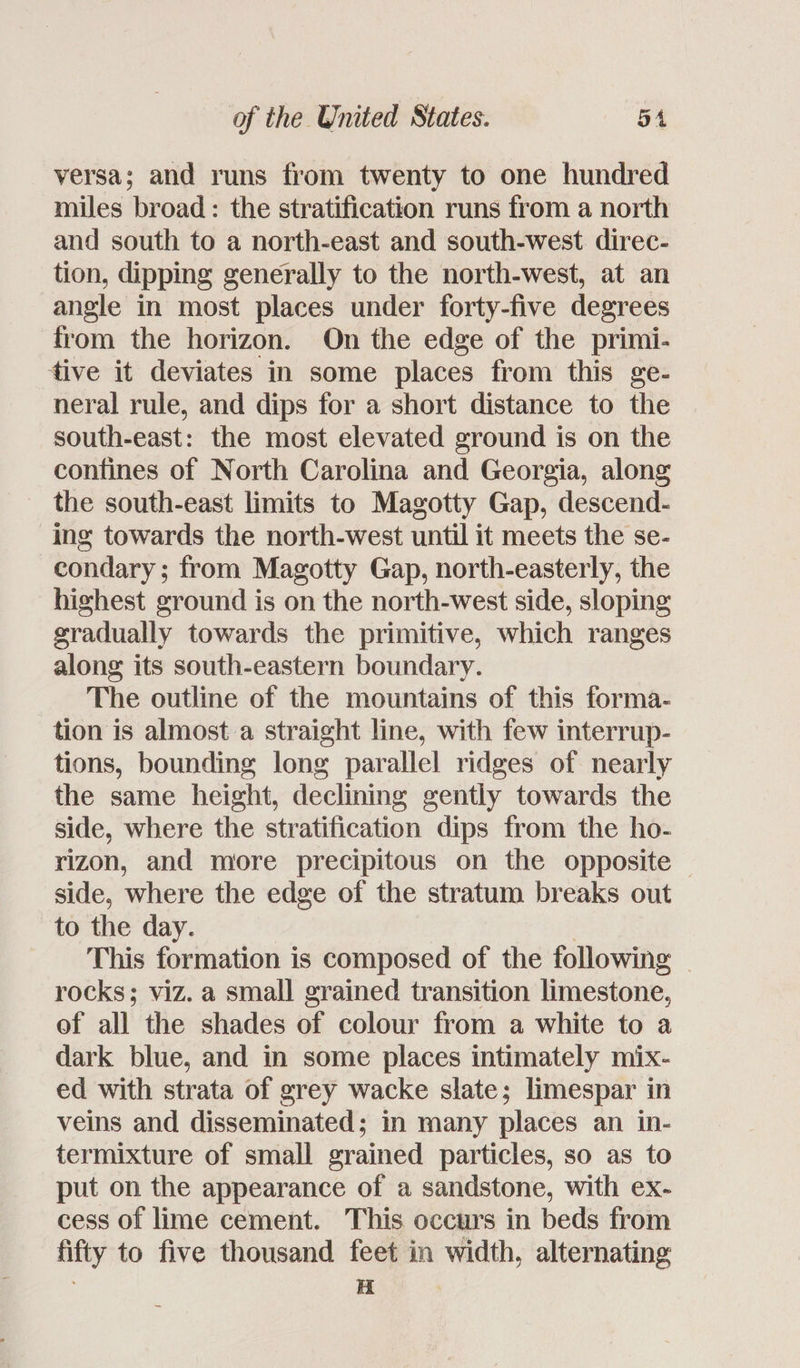 versa; and runs from twenty to one hundred miles broad: the stratification runs from a north and south to a north-east and south-west direc- tion, dipping generally to the north-west, at an angle in most places under forty-five degrees from the horizon. On the edge of the primi- tive it deviates in some places from this ge- neral rule, and dips for a short distance to the south-east: the most elevated ground is on the confines of North Carolina and Georgia, along the south-east limits to Magotty Gap, descend- ing towards the north-west until it meets the se- condary; from Magotty Gap, north-easterly, the highest ground is on the north-west side, sloping gradually towards the primitive, which ranges along its south-eastern boundary. The outline of the mountains of this forma- tion is almost a straight line, with few interrup- tions, bounding long parallel ridges of nearly the same height, declining gently towards the side, where the stratification dips from the ho- rizon, and more precipitous on the opposite — side, where the edge of the stratum breaks out to the day. | | This formation is composed of the following - rocks; viz. a small grained transition limestone, of all the shades of colour from a white to a dark blue, and in some places intimately mix- ed with strata of grey wacke slate; limespar in veins and disseminated; in many places an in- termixture of small grained particles, so as to put on the appearance of a sandstone, with ex- cess of lime cement. This occurs in beds from fifty to five thousand feet in width, alternating H