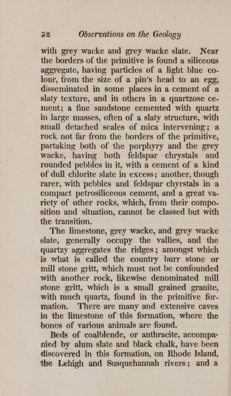 with grey wacke and grey wacke slate. Near the borders of the primitive is found a siliceous ageregate, having particles of a light blue co- lour, from the size of a pin’s head to an egg, disseminated in some places in a cement of a slaty texture, and in others in a quartzose ce- ment; a fine sandstone cemented with quartz in large masses, often of a slaty structure, with small detached scales of mica intervening; a rock not far from the borders of the primitive, partaking both of the porphyry and the grey wacke, having both feldspar chrystals and rounded pebbles in it, with a cement of a kind of dull chlorite slate in excess; another, though rarer, with pebbles and feldspar chyrstals in a compact petrosiliceous cement, and a great va- riety of other rocks, which, from their compo- sition and situation, cannot be classed but with the transition. The limestone, grey wacke, and grey wacke slate, generally occupy the vallies, and the quartzy aggregates the ridges; amongst which is what is called the country burr stone or mill stone gritt, which must not be confounded with another rock, likewise denominated mill stone gritt, which is a small grained granite, with much quartz, found in the primitive for- mation. ‘There are many and extensive caves in the limestone of this formation, where the bones of various animals are found. Beds of coalblende, or anthracite, accompa- nied by alum slate and black chalk, have been discovered in this formation, on Rhode Island, the Lehigh and Susquehannah rivers; and a