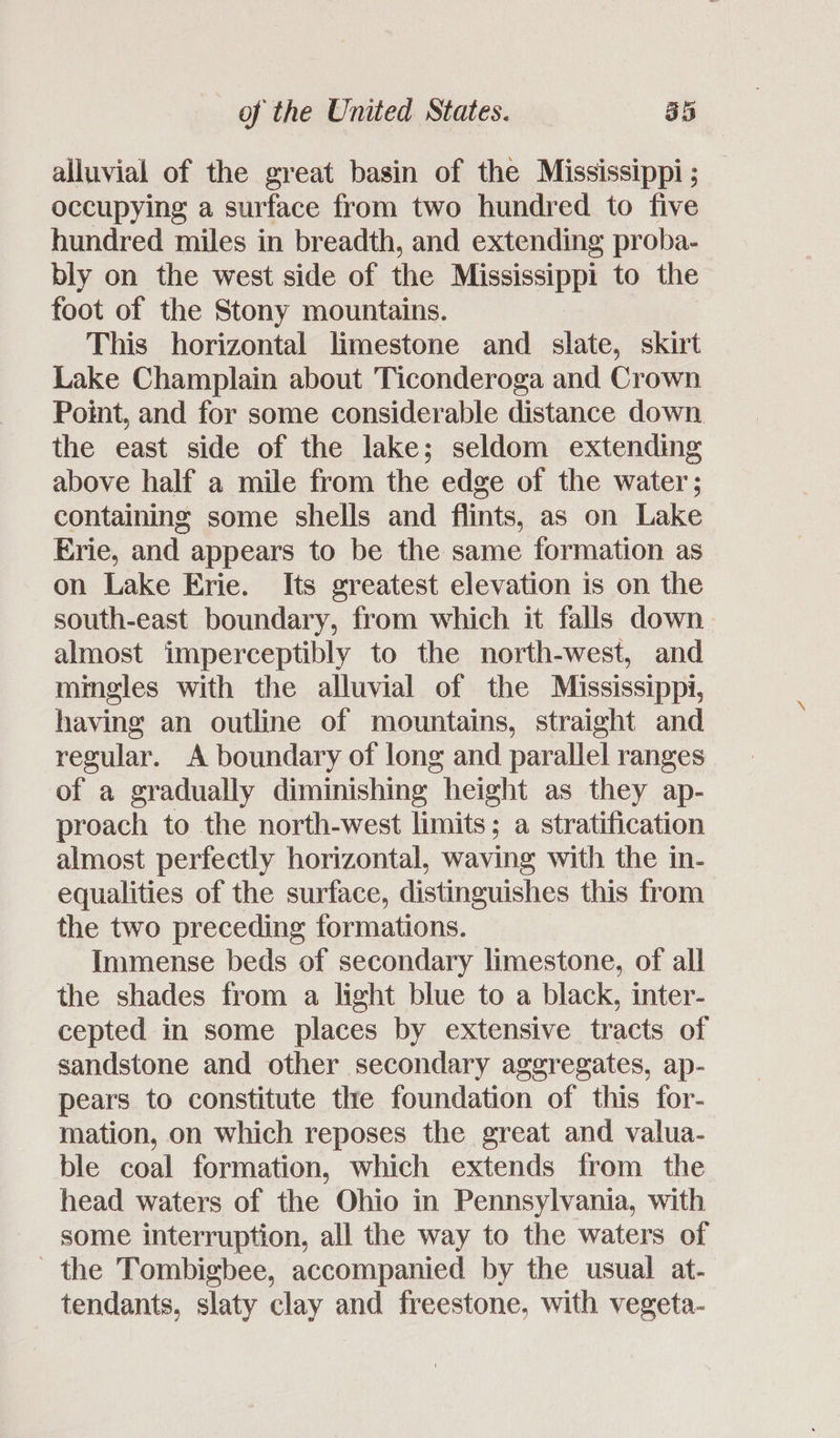 alluvial of the great basin of the Mississippi ; occupying a surface from two hundred to five hundred miles in breadth, and extending proba- bly on the west side of the Mississippi to the foot of the Stony mountains. This horizontal limestone and slate, skirt Lake Champlain about Ticonderoga and Crown Point, and for some considerable distance down the east side of the lake; seldom extending above half a mile from the edge of the water; containing some shells and flints, as on Lake Erie, and appears to be the same formation as on Lake Erie. Its greatest elevation is on the south-east boundary, from which it falls down. almost imperceptibly to the north-west, and mingles with the alluvial of the Mississippi, having an outline of mountains, straight and regular. A boundary of long and parallel ranges of a gradually diminishing height as they ap- proach to the north-west limits; a stratification almost perfectly horizontal, waving with the in- equalities of the surface, distinguishes this from the two preceding formations. Immense beds of secondary limestone, of all the shades from a light blue to a black, inter- cepted in some places by extensive tracts of sandstone and other secondary aggregates, ap- pears to constitute the foundation of this for- mation, on which reposes the great and valua- ble coal formation, which extends from the head waters of the Ohio in Pennsylvania, with some interruption, all the way to the waters of the Tombigbee, accompanied by the usual at- tendants, slaty clay and freestone, with vegeta-