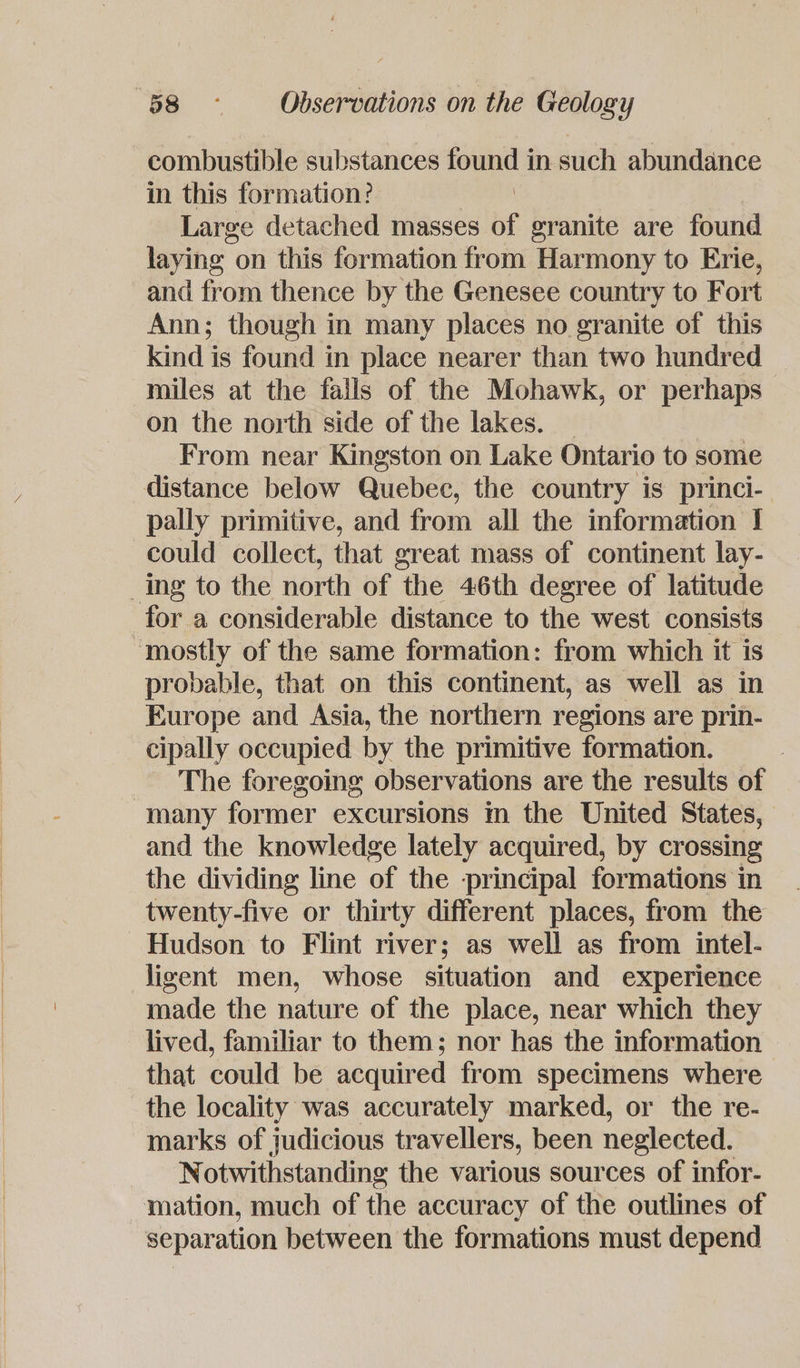 combustible substances found i in such abundance in this formation: Large detached masses af granite are found laying on this formation from Harmony to Erie, and from thence by the Genesee country to Fort Ann; though in many places no granite of this kind is found in place nearer than two hundred miles at the fails of the Mohawk, or perhaps on the north side of the lakes. _ From near Kingston on Lake Ontario to some distance below Quebec, the country is princi-— pally primitive, and from all the information I could collect, that great mass of continent lay- _ing to the north of the 46th degree of latitude for a considerable distance to the west consists “mostly of the same formation: from which it is probable, that on this continent, as well as in Europe and Asia, the northern regions are prin- cipally occupied by the primitive formation. The foregoing observations are the results of “many former excursions in the United States, and the knowledge lately acquired, by crossing the dividing line of the principal formations in twenty-five or thirty different places, from the Hudson to Flint river; as well as from intel- jigent men, whose situation and experience made the nature of the place, near which they lived, familiar to them; nor has the information that could be acquired from specimens where the locality was accurately marked, or the re- marks of judicious travellers, been neglected. Notwithstanding the various sources of infor- mation, much of the accuracy of the outlines of separation between the formations must depend