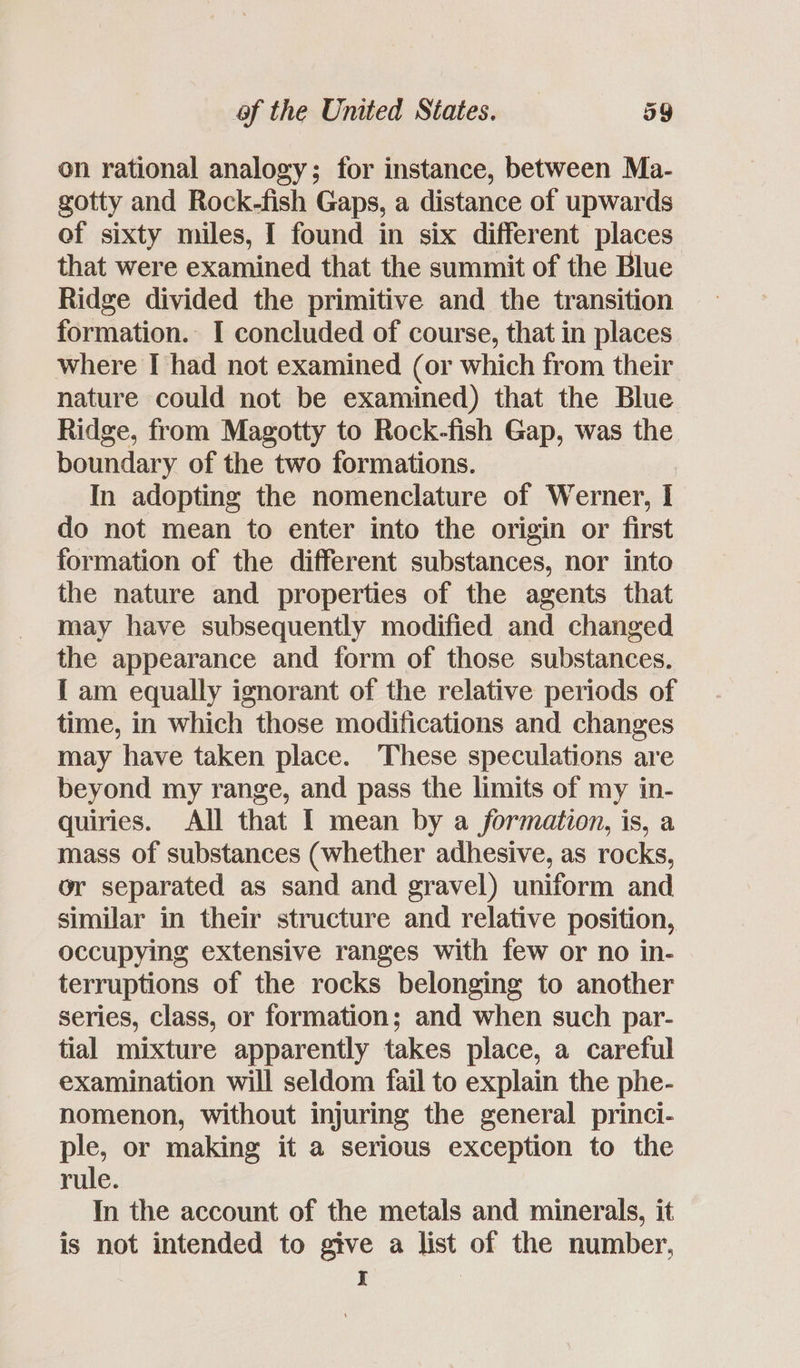 on rational analogy; for instance, between Ma- gotty and Rock-fish Gaps, a distance of upwards of sixty miles, I found in six different places that were examined that the summit of the Blue Ridge divided the primitive and the transition formation. I concluded of course, that in places where I had not examined (or which from their nature could not be examined) that the Blue Ridge, from Magotty to Rock-fish Gap, was the boundary of the two formations. In adopting the nomenclature of Werner, I do not mean to enter into the origin or first formation of the different substances, nor into the nature and properties of the agents that may have subsequently modified and changed the appearance and form of those substances. [ am equally ignorant of the relative periods of time, in which those modifications and changes may have taken place. These speculations are beyond my range, and pass the limits of my in- quiries. All that I mean by a formation, is, a mass of substances (whether adhesive, as rocks, or separated as sand and gravel) uniform and similar in their structure and relative position, occupying extensive ranges with few or no in- terruptions of the rocks belonging to another series, class, or formation; and when such par- tial mixture apparently takes place, a careful examination will seldom fail to explain the phe- nomenon, without injuring the general princi- ple, or making it a serious exception to the rule. In the account of the metals and minerals, it is not intended to give a list of the number, I