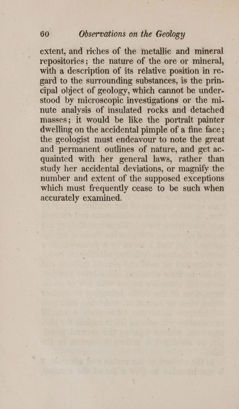 extent, and riches of the metallic and mineral repositories; the nature of the ore or mineral, with a description of its rélative position in re- gard to the surrounding substances, is the prin- cipal object of geology, which cannot be under- stood by microscopic investigations or the mi- nute analysis of insulated rocks and detached masses; it would be like the portrait painter dwelling on the accidental pimple of a fine face; the geologist must endeavour to note the great and permanent outlines of nature, and get ac- quainted with her general laws, rather than study her accidental deviations, or magnify the number and extent of the supposed exceptions which must frequently cease to be such when accurately examined.