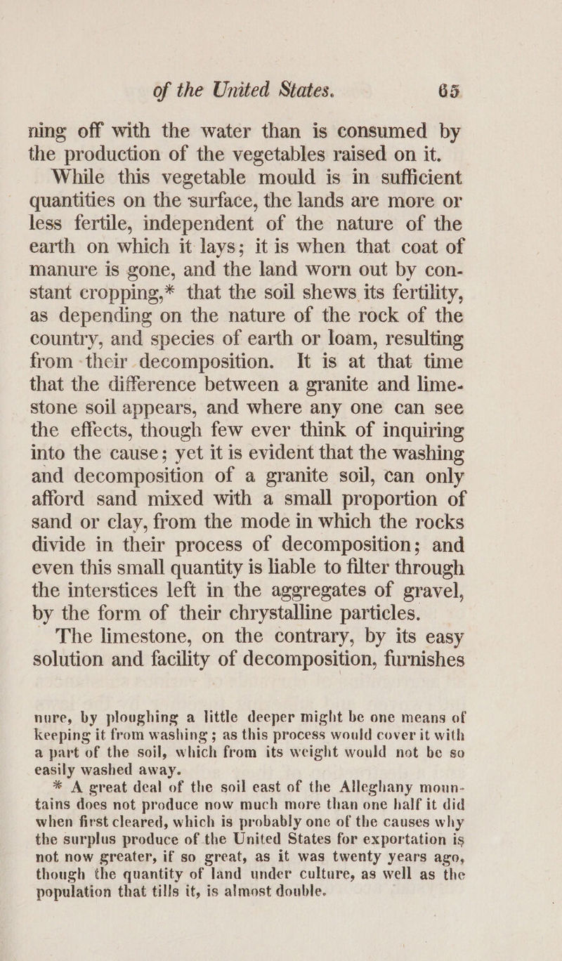 ning off with the water than is consumed by the production of the vegetables raised on it. While this vegetable mould is in sufficient quantities on the surface, the lands are more or less fertile, independent of the nature of the earth on which it lays; it is when that coat of manure is gone, and the land worn out by con- stant cropping,* that the soil shews its fertility, as depending on the nature of the rock of the country, and species of earth or loam, resulting from -their decomposition. It is at that time that the difference between a granite and lime- stone soil appears, and where any one can see the effects, though few ever think of inquiring into the cause; yet it is evident that the washing and decomposition of a granite soil, can only afford sand mixed with a small proportion of sand or clay, from the mode in which the rocks divide in their process of decomposition; and even this small quantity is liable to filter through the interstices left in the aggregates of gravel, by the form of their chrystalline particles. - The limestone, on the contrary, by its easy solution and facility of decomposition, furnishes nure, by ploughing a little deeper might be one means of keeping it from washing ; as this process would cover it with a part of the soil, which from its weight would not be so easily washed away. * A great deal of the soil east of the Alleghany moun- tains does not produce now much more than one half it did when first cleared, which is probably one of the causes why the surplus produce of the United States for exportation is not now greater, if so great, as it was twenty years ago, though the quantity of land under culture, as well as the population that tills if, is almost double.