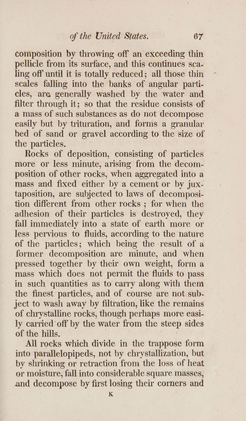 composition by throwing off an exceeding thin pellicle from its surface, and this continues sca- ling off until it is totally reduced; all those thin scales falling into the banks of angular parti- cles, are generally washed by the water and filter through it; so that the residue consists of a mass of such substances as do not decompose easily but by trituration, and forms a granular bed of sand or gravel according to the size of the particles. Rocks of deposition, consisting of particles more or less minute, arising from the decom- position of other rocks, when aggregated into a mass and fixed either by a cement or by jux- taposition, are subjected to laws of decomposi- tion different from other rocks ; for when the adhesion of their particles is destroyed, they fall immediately into a state of earth more or less pervious to fluids, according to the nature of the particles; which being the result of a former decomposition are minute, and when pressed together by their own weight, form a mass which does not permit the fluids to pass in such quantities as to carry along with them the finest particles, and of course are not sub- ject to wash away by filtration, like the remains of chrystalline rocks, though perhaps more easi- ly carried off by the water from the steep sides of the hills. All rocks which divide in the trappose form into parallelopipeds, not by chrystallization, but by shrinking or retraction from the loss of heat or moisture, fall into considerable square masses, and decompose by first losing their corners and K