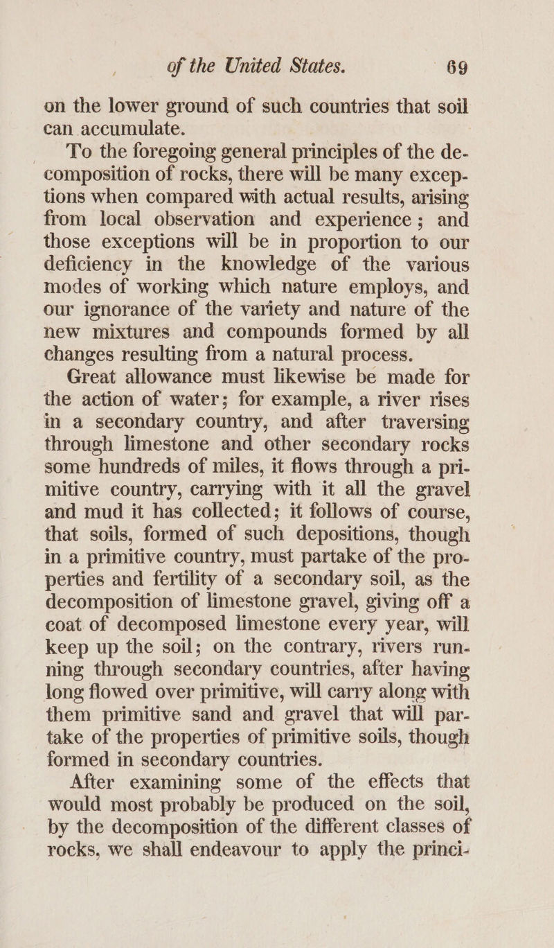 on the lower ground of such countries that soil can accumulate. To the foregoing general principles of the de- composition of rocks, there will be many excep- tions when compared with actual results, arising from local observation and experience; and those exceptions will be in proportion to our deficiency in the knowledge of the various modes of working which nature employs, and our ignorance of the variety and nature of the new mixtures and compounds formed by all changes resulting from a natural process. Great allowance must likewise be made for the action of water; for example, a river rises in a secondary country, and after traversing through limestone and other secondary rocks some hundreds of miles, it flows through a pri- mitive country, carrying with it all the gravel and mud it has collected; it follows of course, that soils, formed of such depositions, though in a primitive country, must partake of the pro- perties and fertility of a secondary soil, as the decomposition of limestone gravel, giving off a coat of decomposed limestone every year, will keep up the soil; on the contrary, rivers run- ning through secondary countries, after having; long flowed over primitive, will carry along with them primitive sand and gravel that will par- take of the properties of primitive soils, though formed in secondary countries. After examining some of the effects that would most probably be produced on the soil, by the decomposition of the different classes of rocks, we shall endeavour to apply the princi-