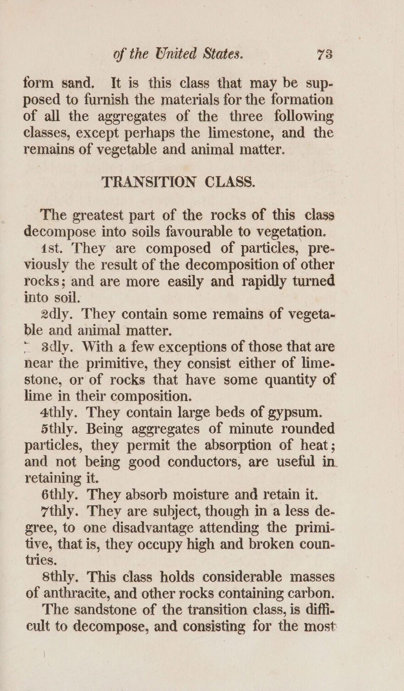 form sand. It is this class that may be sup- posed to furnish the materials for the formation of all the aggregates of the three following classes, except perhaps the limestone, and the remains of vegetable and animal matter. TRANSITION CLASS. The greatest part of the rocks of this class decompose into soils favourable to vegetation. ist. They are composed of particles, pre- viously the result of the decomposition of other rocks; and are more easily and rapidly turned into soil. 2dly. They contain some remains of vegeta- ble and animal matter. ~ 8dly. With a few exceptions of those that are near the primitive, they consist either of lime- stone, or of rocks that have some quantity of lime in their composition. 4thly. They contain large beds of gypsum. 5thly. Being aggregates of minute rounded particles, they permit the absorption of heat; and not being good conductors, are useful in. retaining it. 6thly. They absorb moisture and retain it. 7thly. They are subject, though in a less de- gree, to one disadvantage attending the primi- tive, that is, they occupy high and broken coun- tries. 8thly. This class holds considerable masses of anthracite, and other rocks containing carbon. The sandstone of the transition class, is diffi- cult to decompose, and consisting for the most: