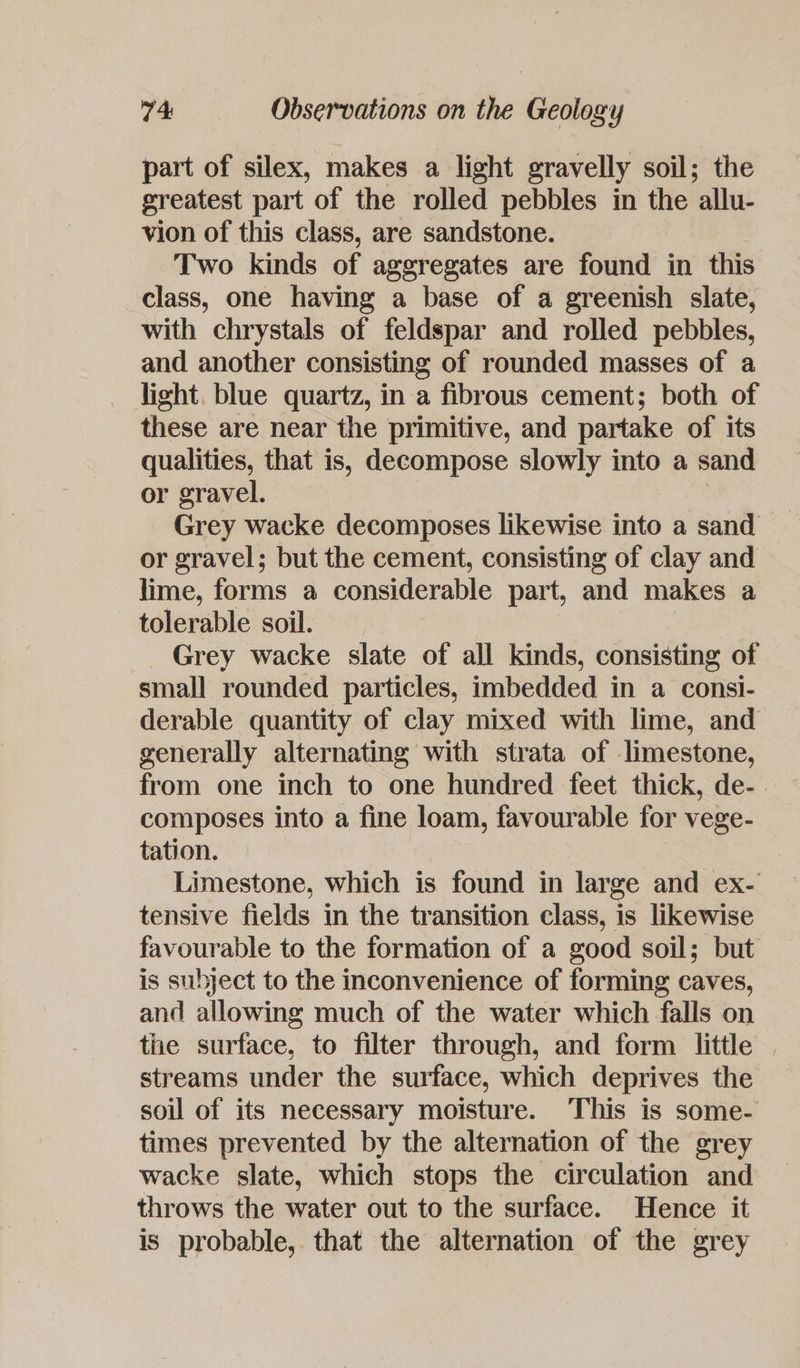 part of silex, makes a light gravelly soil; the greatest part of the rolled pebbles in the ‘allu- vion of this class, are sandstone. Two kinds of aggregates are fund in this class, one having a base of a greenish slate, with chrystals of feldspar and rolled pebbles, and another consisting of rounded masses of a light, blue quartz, in a fibrous cement; both of these are near the primitive, and partake of its qualities, that is, decompose slowly into a sand or gravel. Grey wacke decomposes likewise into a sand or gravel; but the cement, consisting of clay and lime, forms a considerable part, and makes a tolerable soil. Grey wacke slate of all kinds, consisting of small rounded particles, imbedded in a consi- derable quantity of clay mixed with lime, and generally alternating with strata of limestone, from one inch to one hundred feet thick, de- composes into a fine loam, favourable for vege- tation. Limestone, which is found in large and ex- tensive fields in the transition class, is likewise favourable to the formation of a good soil; but is subject to the inconvenience of forming caves, and allowing much of the water which falls on the surface, to filter through, and form little | streams under the surface, which deprives the soil of its necessary moisture. This is some- times prevented by the alternation of the grey wacke slate, which stops the circulation and throws the water out to the surface. Hence it is probable, that the alternation of the grey