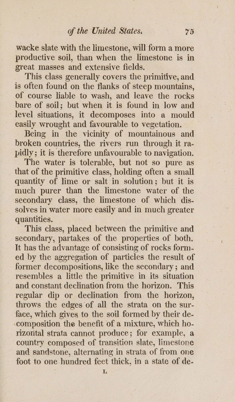 wacke slate with the limestone, will form a more productive soil, than when the limestone is in great masses and extensive fields. This class generally covers the primitive, and is often found on the flanks of steep mountains, of course liable to wash, and leave the rocks bare of soil; but when it is found in low and level situations, it decomposes into a mould easily wrought and favourable to vegetation. Being in the vicinity of mountainous and broken « countries, the rivers run thr ough it ra- pidly ; it is therefore unfavourable to navigation. The water is tolerable, but not so pure as that of the primitive class, holding often a small quantity of lime or salt in solution; but it is much purer than the limestone water of the secondary class, the limestone of which dis- solves in water more easily and in much greater quantities. This class, placed between the primitive and secondary, partakes of the properties of both. It has the advantage of consisting of rocks form. ed by the aggregation of particles the result of former decompositions, like the secondary ; and resembles a little the primitive in its situation and constant declination from the horizon. This regular dip or declination from. the horizon, throws the edges of all the strata on the sur- face, which gives to the soil formed by their de- composition the benefit of a mixture, which ho- rizontal strata cannot produce; for example, a country composed of transition slate, limestone and sandstone, alternating in strata of from one foot to one hundred feet thick, in a state of de- i