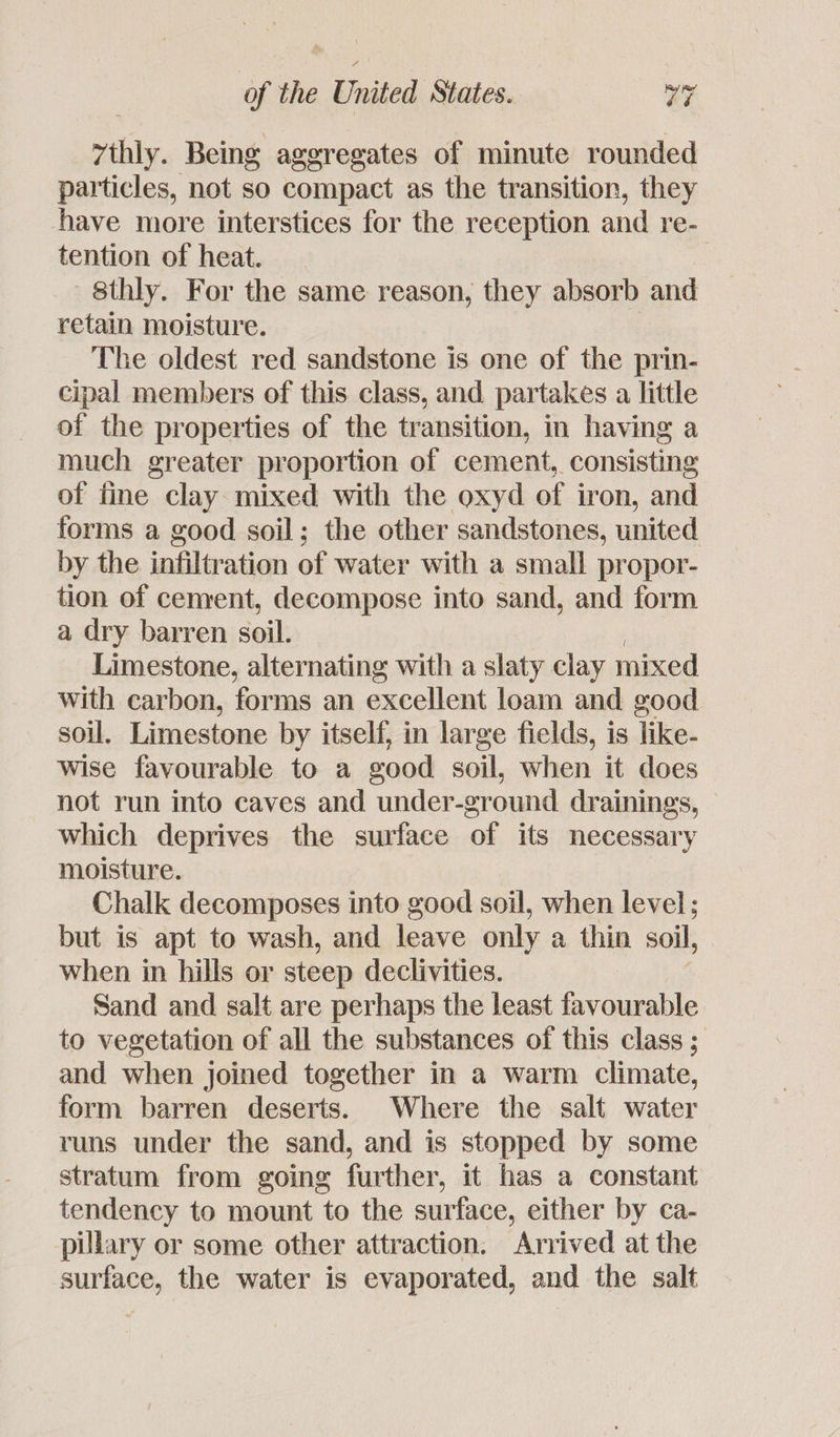7thly. Being aggregates of minute rounded particles, not so compact as the transition, they have more interstices for the reception and re- tention of heat. 8thly. For the same reason, they absorb and retain moisture. The oldest red sandstone is one of the prin- cipal members of this class, and partakes a little of the properties of the transition, in having a much greater proportion of cement, consisting of fine clay mixed with the oxyd of iron, and forms a good soil; the other sandstones, united by the infiltration of water with a small propor- tion of cement, decompose into sand, and form a dry barren soil. Limestone, alternating with a slaty clay mixed with carbon, forms an excellent loam and good soil. Limestone by itself, in large fields, is like- wise favourable to a good soil, when it does not run into caves and under-ground drainings, which deprives the surface of its necessary moisture. Chalk decomposes into good soil, when level ; but is apt to wash, and leave only a thin soil, when in hills or steep declivities. Sand and salt are perhaps the least favourable to vegetation of all the substances of this class ; and when joined together in a warm climate, form barren deserts. Where the salt water runs under the sand, and is stopped by some stratum from going further, it has a constant tendency to mount to the surface, either by ca- pillary or some other attraction. Arrived at the surface, the water is evaporated, and the salt