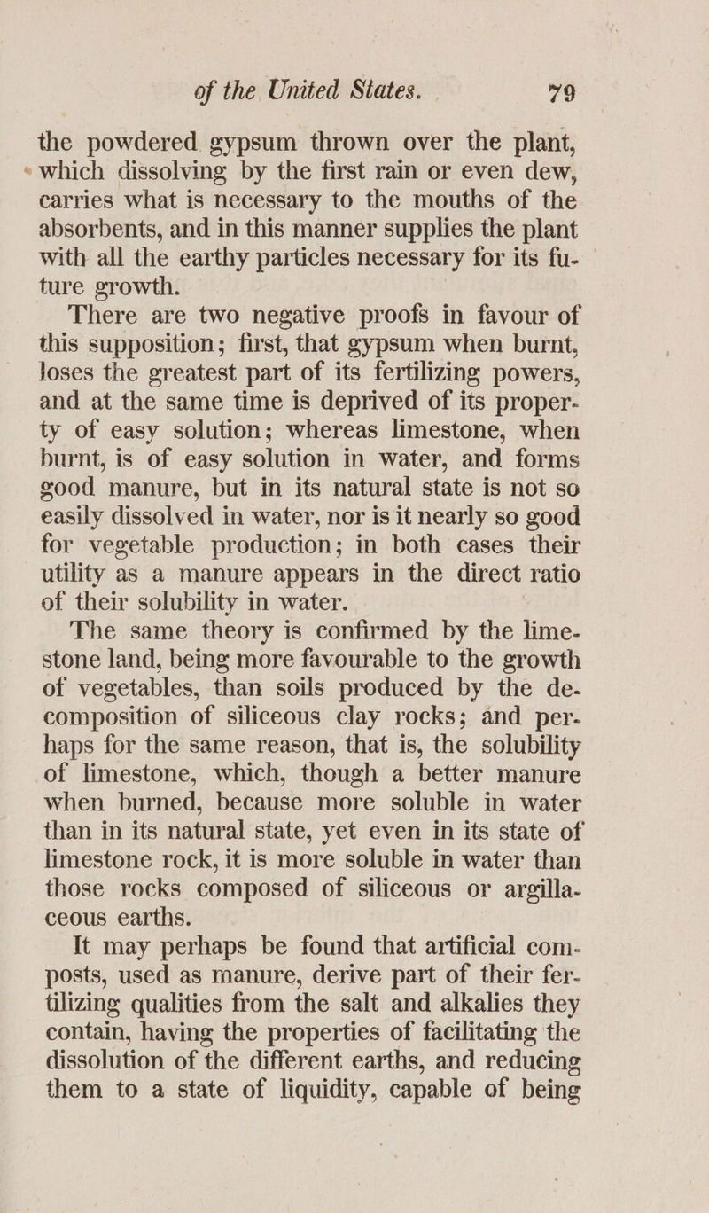 the powdered gypsum thrown over the plant, «which dissolving by the first rain or even dew, carries what is necessary to the mouths of the absorbents, and in this manner supplies the plant with all the earthy particles necessary for its fu- ture growth. There are two negative proofs in favour of this supposition; first, that gypsum when burnt, loses the greatest part of its fertilizing powers, and at the same time is deprived of its proper- ty of easy solution; whereas limestone, when burnt, is of easy solution in water, and forms good manure, but in its natural state is not so easily dissolved in water, nor is it nearly so good for vegetable production; in both cases their utility as a manure appears in the direct ratio of their solubility in water. The same theory is confirmed by the lime- stone land, being more favourable to the growth of vegetables, than soils produced by the de- composition of siliceous clay rocks; and per. haps for the same reason, that is, the solubility of limestone, which, though a better manure when burned, because more soluble in water than in its natural state, yet even in its state of limestone rock, it is more soluble in water than those rocks composed of siliceous or argilla- ceous earths. It may perhaps be found that artificial com- posts, used as manure, derive part of their fer- tilizing qualities from the salt and alkalies they contain, having the properties of facilitating the dissolution of the different earths, and reducing them to a state of liquidity, capable of being