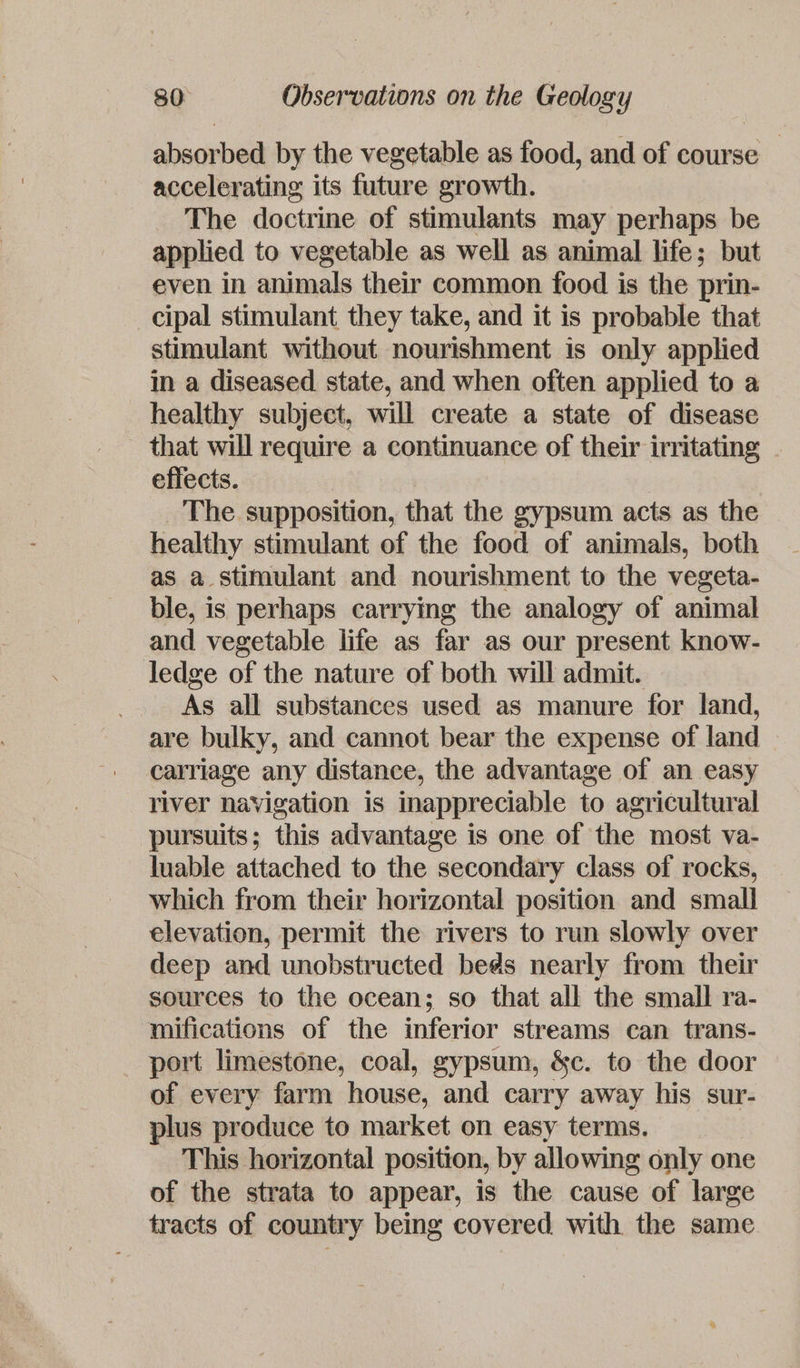 absorbed by the vegetable as food, and of course accelerating its future growth. The doctrine of stimulants may perhaps be applied to vegetable as well as animal life; but even in animals their common. food is the prin- cipal stimulant they take, and it is probable that stimulant without nourishment is only applied in a diseased state, and when often applied to a healthy subject, will create a state of disease that will require a continuance of their irritating . effects. | The supposition, that the gypsum acts as the healthy stimulant of the food of animals, both as a stimulant and nourishment to the vegeta- ble, is perhaps carrying the analogy of animal and vegetable life as far as our present know- ledge of the nature of both will admit. As all substances used as manure for land, are bulky, and cannot bear the expense of land carriage any distance, the advantage of an easy river navigation is inappreciable to agricultural pursuits ; this advantage is one of the most va- luable attached to the secondary class of rocks, which from their horizontal position and small elevation, permit the rivers to run slowly over deep and unobstructed beds nearly from their sources to the ocean; so that all the small ra- mifications of the inferior streams can trans- port limestone, coal, gypsum, &amp;c. to the door of every farm house, and carry away his sur- plus produce to market on easy terms. This horizontal position, by allowing only one of the strata to appear, is the cause of large tracts of country being covered with the same