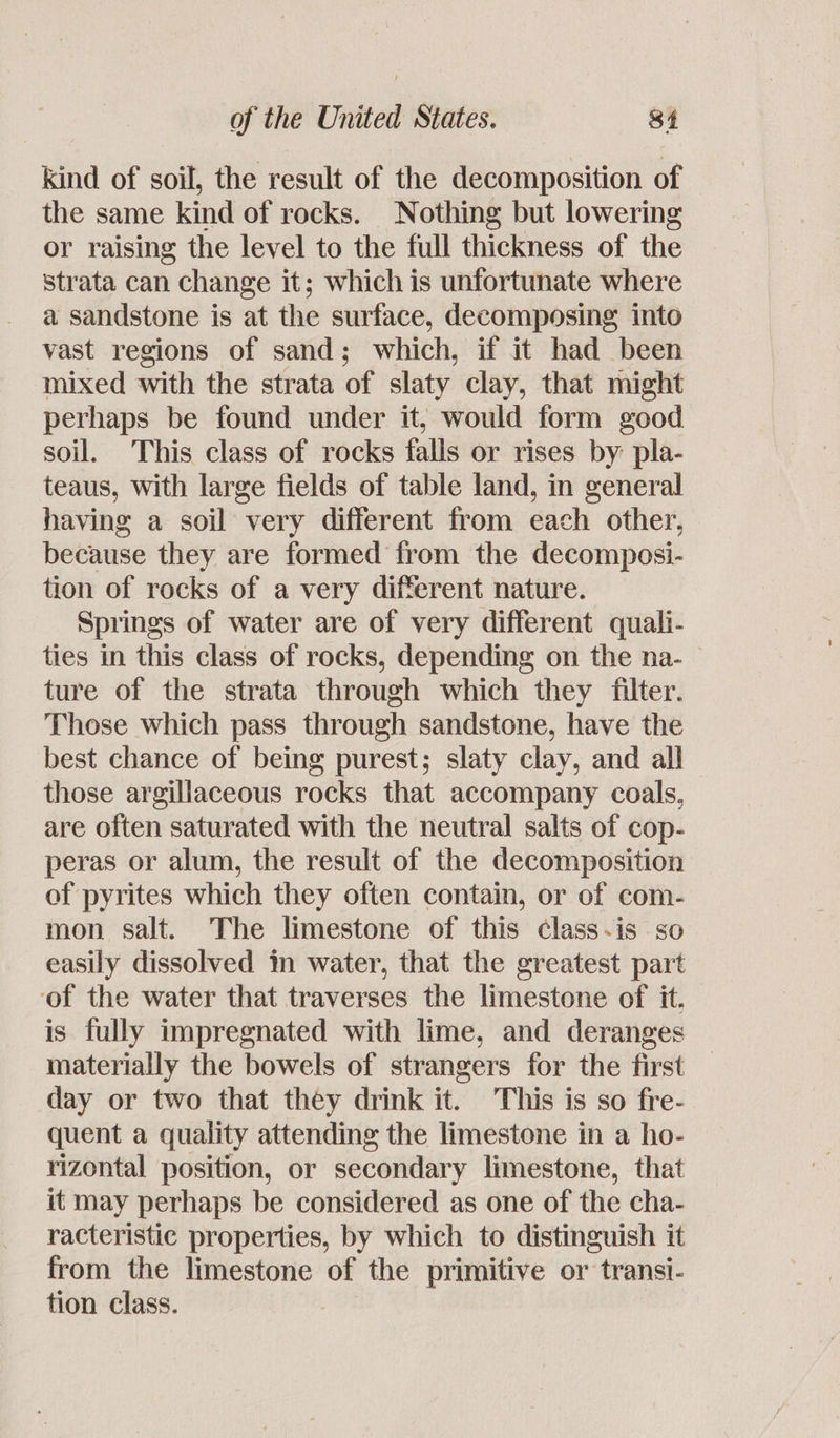 Kind of soil, the result of the decomposition of the same kind of rocks. Nothing but lowering or raising the level to the full thickness of the strata can change it; which is unfortunate where a sandstone is at the surface, decomposing into vast regions of sand; which, if it had been mixed with the strata of slaty clay, that might perhaps be found under it, would form good soil. This class of rocks falls or rises by pla- teaus, with large fields of table land, in general having a soil very different from each other, because they are formed from the decomposi- tion of rocks of a very different nature. Springs of water are of very different quali- ties in this class of rocks, depending on the na- — ture of the strata through which they filter. Those which pass through sandstone, have the best chance of being purest; slaty clay, and all those argillaceous rocks that accompany coals, are often saturated with the neutral salts of cop- peras or alum, the result of the decomposition of pyrites which they often contain, or of com- mon salt. The limestone of this class-is so easily dissolved in water, that the greatest part of the water that traverses the limestone of it. is fully impregnated with lime, and deranges materially the bowels of strangers for the first day or two that they drink it. This is so fre- quent a quality attending the limestone in a ho- rizontal position, or secondary limestone, that it may perhaps be considered as one of the cha- racteristic properties, by which to distinguish it from the limestone of the primitive or transi- tion class.